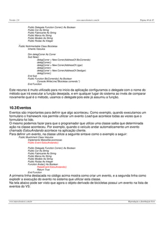 Versão: 2.0                                                       www.marcelosincic.com.br                Página 44 de 45


                   Public Delegate Function Correr() As Boolean
                   Public Cor As String
                   Public Fabricante As String
                   Public Marca As String
                   Public Modelo As String
                   Public Rodas As Integer
          …
          Public NotInheritable Class Bicicletas
                  Inherits Veiculos

                   Dim delegCorrer As Correr
                   Sub New()
                            delegCorrer = New Correr(AddressOf BicCorrendo)
                            delegCorrer()
                            delegCorrer = New Correr(AddressOf Ligar)
                            delegCorrer()
                            delegCorrer = New Correr(AddressOf Desligar)
                            delegCorrer()
                   End Sub
                   Public Function BicCorrendo() As Boolean
                            Console.WriteLine("Bicicletas correndo.")
                   End Function

Este recurso é muito utilizado para no inicio da aplicação configuramos o delegate com o nome do
método que irá executar a função desejada, e em qualquer lugar do sistema ao invés de comparar
novamente qual é o método, usamos o delegate pois este já assumiu a função.


10.3 Eventos
Eventos são importantes para definir que algo aconteceu. Como exemplo, quando executamos um
formulário o framework nos permite utilizar um evento Load que acontece todas as vezes que o
formulário foi lido.
O mesmo podemos fazer para que o programador que utilize uma classe saiba que determinada
ação na classe aconteceu. Por exemplo, quando o veículo andar automaticamente um evento
chamado EstouAndando acontece na aplicação cliente.
Para definir um evento, na classe utilize a seguinte sintaxe como o exemplo a seguir:
          Public MustInherit Class Veiculos
                  Implements MeiosDeLocomocao
                  Public Event EstouAndando()

                   Public Delegate Function Correr() As Boolean
                   Public Cor As String
                   Public Fabricante As String
                   Public Marca As String
                   Public Modelo As String
                   Public Rodas As Integer
                   Function Andar() As Boolean
                            RaiseEvent EstouAndando()
                            Return True
                   End Function
A primeira linha destacada no código acima mostra como criar um evento, e a segunda linha como
explodir a execução do evento no sistema que utilizar esta classe.
Na tela abaixo pode ser visto que agora o objeto derivado de bicicletas possui um evento na lista de
eventos do VS:



www.marcelosincic.com.br                                                                     Reprodução e distribuição livre
 
