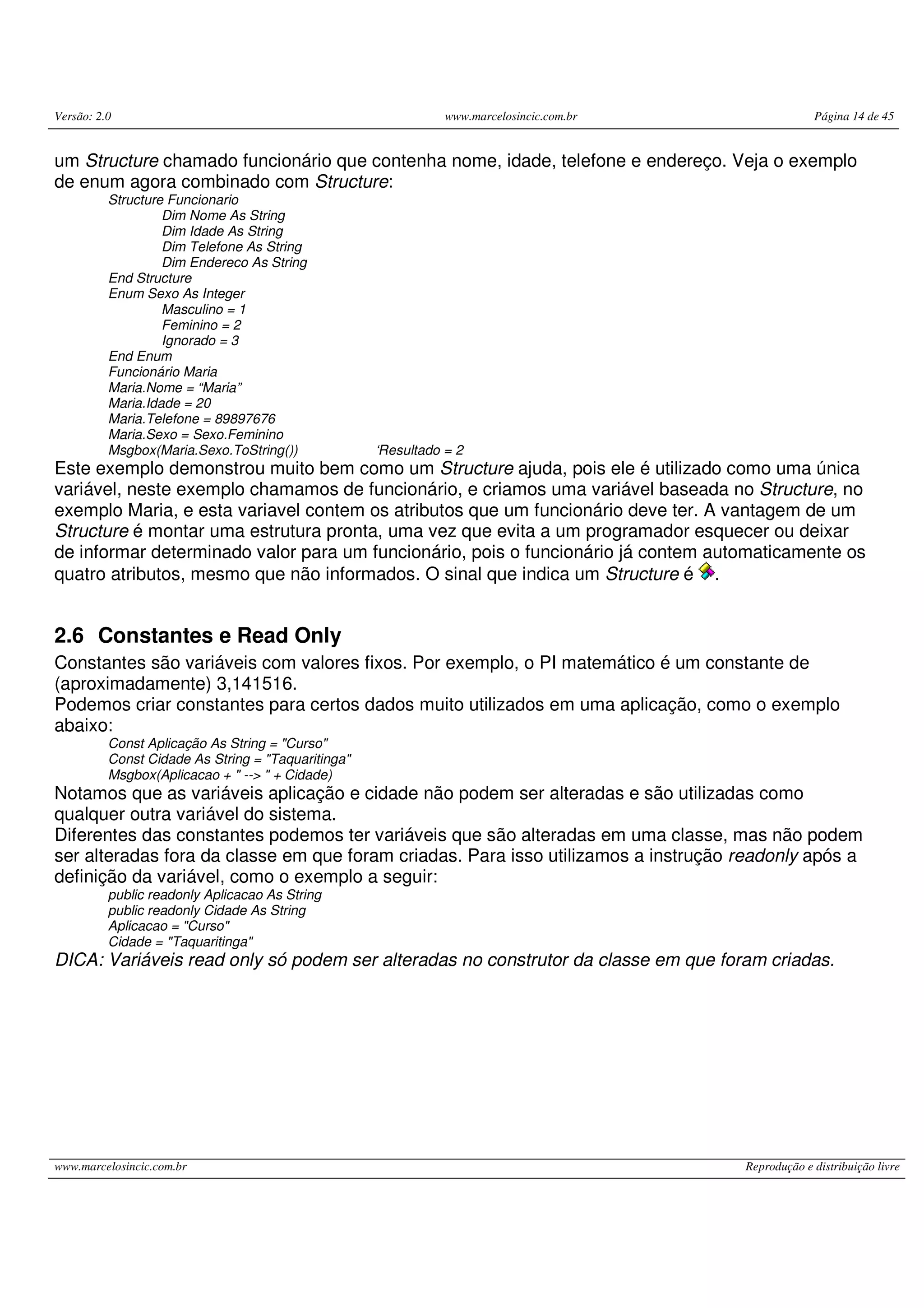 Versão: 2.0 www.marcelosincic.com.br Página 14 de 45
www.marcelosincic.com.br Reprodução e distribuição livre
um Structure chamado funcionário que contenha nome, idade, telefone e endereço. Veja o exemplo
de enum agora combinado com Structure:
Structure Funcionario
Dim Nome As String
Dim Idade As String
Dim Telefone As String
Dim Endereco As String
End Structure
Enum Sexo As Integer
Masculino = 1
Feminino = 2
Ignorado = 3
End Enum
Funcionário Maria
Maria.Nome = “Maria”
Maria.Idade = 20
Maria.Telefone = 89897676
Maria.Sexo = Sexo.Feminino
Msgbox(Maria.Sexo.ToString()) ‘Resultado = 2
Este exemplo demonstrou muito bem como um Structure ajuda, pois ele é utilizado como uma única
variável, neste exemplo chamamos de funcionário, e criamos uma variável baseada no Structure, no
exemplo Maria, e esta variavel contem os atributos que um funcionário deve ter. A vantagem de um
Structure é montar uma estrutura pronta, uma vez que evita a um programador esquecer ou deixar
de informar determinado valor para um funcionário, pois o funcionário já contem automaticamente os
quatro atributos, mesmo que não informados. O sinal que indica um Structure é .
2.6 Constantes e Read Only
Constantes são variáveis com valores fixos. Por exemplo, o PI matemático é um constante de
(aproximadamente) 3,141516.
Podemos criar constantes para certos dados muito utilizados em uma aplicação, como o exemplo
abaixo:
Const Aplicação As String = "Curso"
Const Cidade As String = "Taquaritinga"
Msgbox(Aplicacao + " --> " + Cidade)
Notamos que as variáveis aplicação e cidade não podem ser alteradas e são utilizadas como
qualquer outra variável do sistema.
Diferentes das constantes podemos ter variáveis que são alteradas em uma classe, mas não podem
ser alteradas fora da classe em que foram criadas. Para isso utilizamos a instrução readonly após a
definição da variável, como o exemplo a seguir:
public readonly Aplicacao As String
public readonly Cidade As String
Aplicacao = "Curso"
Cidade = "Taquaritinga"
DICA: Variáveis read only só podem ser alteradas no construtor da classe em que foram criadas.
 