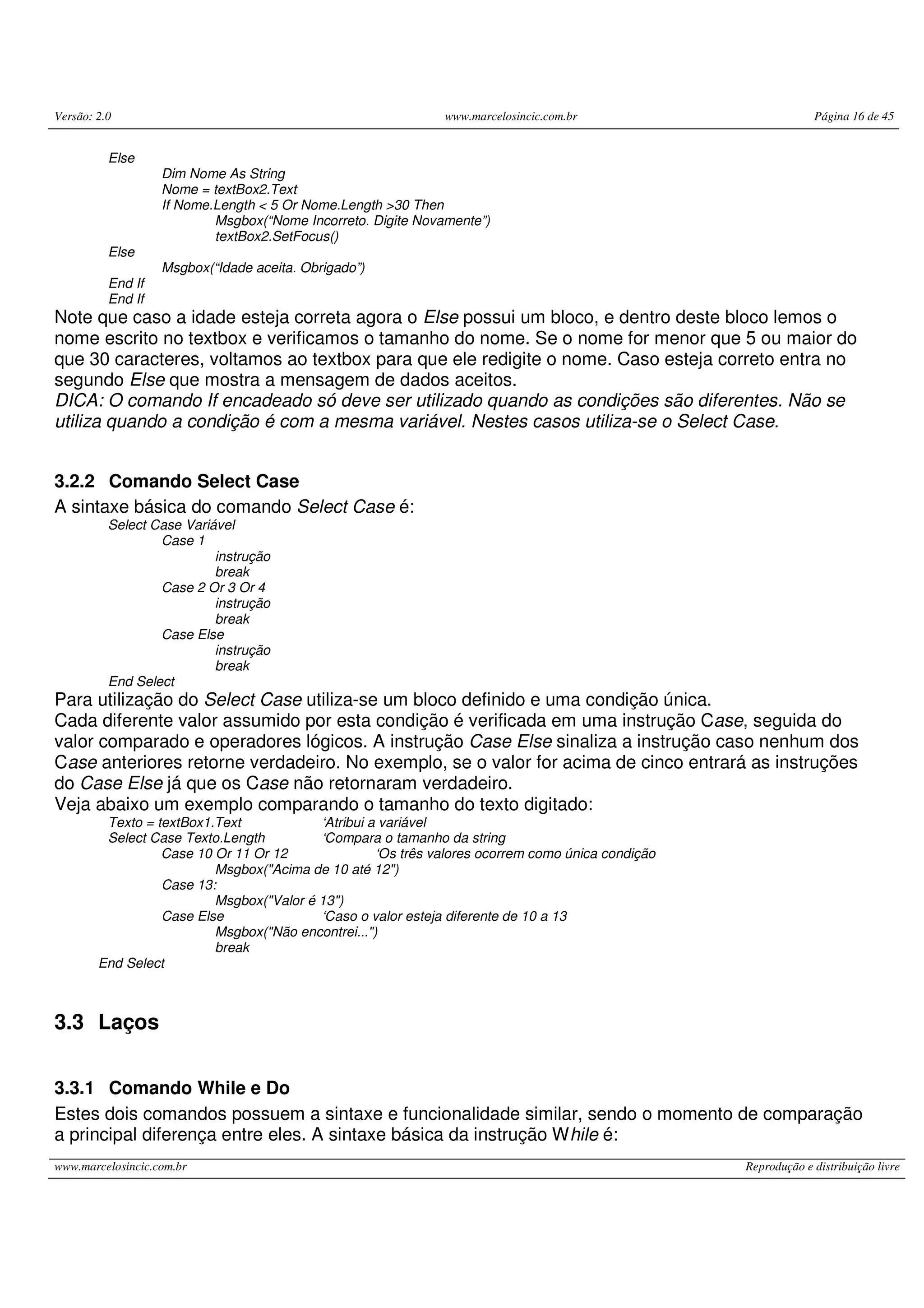 Versão: 2.0 www.marcelosincic.com.br Página 16 de 45
www.marcelosincic.com.br Reprodução e distribuição livre
Else
Dim Nome As String
Nome = textBox2.Text
If Nome.Length < 5 Or Nome.Length >30 Then
Msgbox(“Nome Incorreto. Digite Novamente”)
textBox2.SetFocus()
Else
Msgbox(“Idade aceita. Obrigado”)
End If
End If
Note que caso a idade esteja correta agora o Else possui um bloco, e dentro deste bloco lemos o
nome escrito no textbox e verificamos o tamanho do nome. Se o nome for menor que 5 ou maior do
que 30 caracteres, voltamos ao textbox para que ele redigite o nome. Caso esteja correto entra no
segundo Else que mostra a mensagem de dados aceitos.
DICA: O comando If encadeado só deve ser utilizado quando as condições são diferentes. Não se
utiliza quando a condição é com a mesma variável. Nestes casos utiliza-se o Select Case.
3.2.2 Comando Select Case
A sintaxe básica do comando Select Case é:
Select Case Variável
Case 1
instrução
break
Case 2 Or 3 Or 4
instrução
break
Case Else
instrução
break
End Select
Para utilização do Select Case utiliza-se um bloco definido e uma condição única.
Cada diferente valor assumido por esta condição é verificada em uma instrução Case, seguida do
valor comparado e operadores lógicos. A instrução Case Else sinaliza a instrução caso nenhum dos
Case anteriores retorne verdadeiro. No exemplo, se o valor for acima de cinco entrará as instruções
do Case Else já que os Case não retornaram verdadeiro.
Veja abaixo um exemplo comparando o tamanho do texto digitado:
Texto = textBox1.Text ‘Atribui a variável
Select Case Texto.Length ‘Compara o tamanho da string
Case 10 Or 11 Or 12 ‘Os três valores ocorrem como única condição
Msgbox("Acima de 10 até 12")
Case 13:
Msgbox("Valor é 13")
Case Else ‘Caso o valor esteja diferente de 10 a 13
Msgbox("Não encontrei...")
break
End Select
3.3 Laços
3.3.1 Comando While e Do
Estes dois comandos possuem a sintaxe e funcionalidade similar, sendo o momento de comparação
a principal diferença entre eles. A sintaxe básica da instrução While é:
 