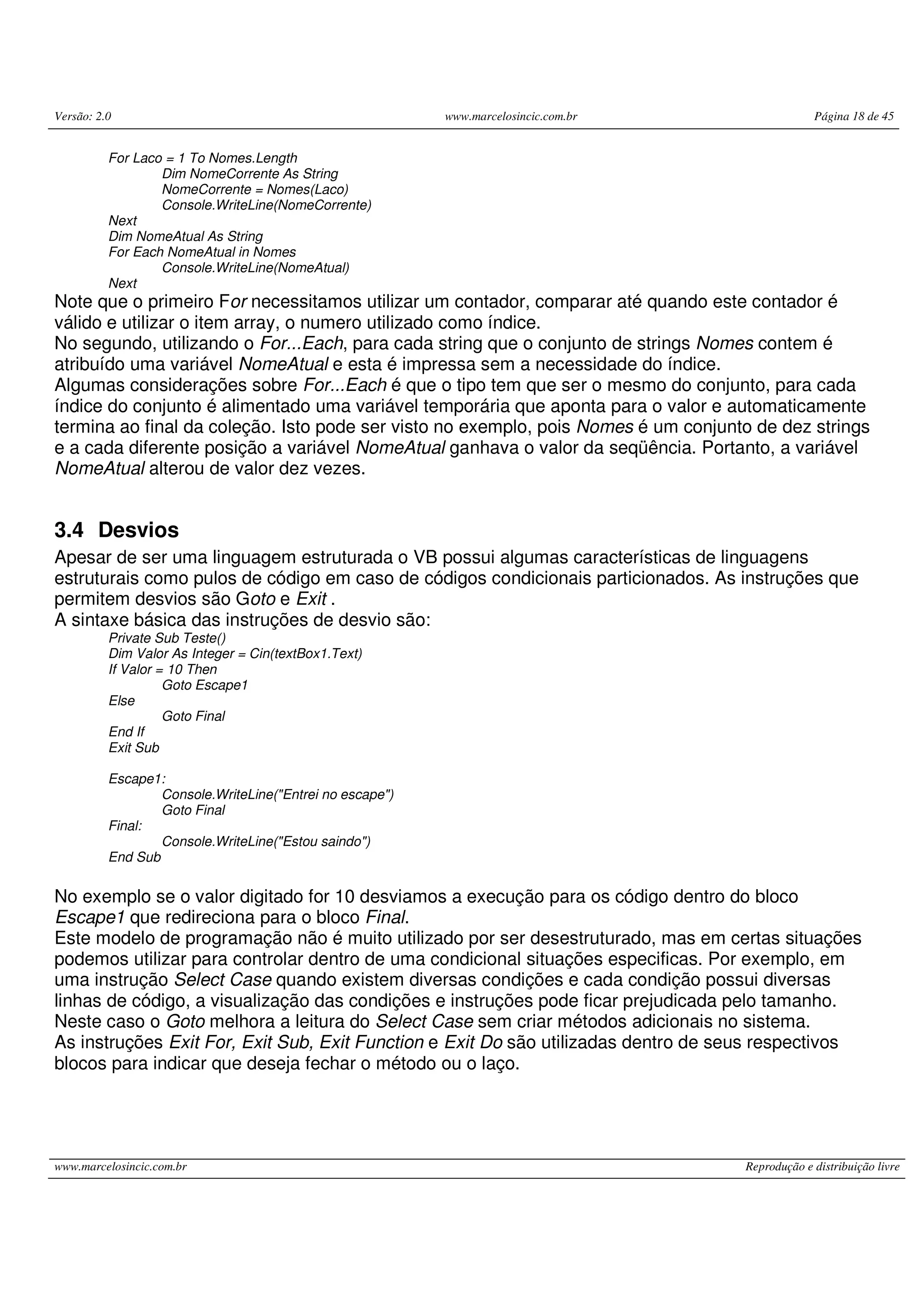 Versão: 2.0 www.marcelosincic.com.br Página 18 de 45
www.marcelosincic.com.br Reprodução e distribuição livre
For Laco = 1 To Nomes.Length
Dim NomeCorrente As String
NomeCorrente = Nomes(Laco)
Console.WriteLine(NomeCorrente)
Next
Dim NomeAtual As String
For Each NomeAtual in Nomes
Console.WriteLine(NomeAtual)
Next
Note que o primeiro For necessitamos utilizar um contador, comparar até quando este contador é
válido e utilizar o item array, o numero utilizado como índice.
No segundo, utilizando o For...Each, para cada string que o conjunto de strings Nomes contem é
atribuído uma variável NomeAtual e esta é impressa sem a necessidade do índice.
Algumas considerações sobre For...Each é que o tipo tem que ser o mesmo do conjunto, para cada
índice do conjunto é alimentado uma variável temporária que aponta para o valor e automaticamente
termina ao final da coleção. Isto pode ser visto no exemplo, pois Nomes é um conjunto de dez strings
e a cada diferente posição a variável NomeAtual ganhava o valor da seqüência. Portanto, a variável
NomeAtual alterou de valor dez vezes.
3.4 Desvios
Apesar de ser uma linguagem estruturada o VB possui algumas características de linguagens
estruturais como pulos de código em caso de códigos condicionais particionados. As instruções que
permitem desvios são Goto e Exit .
A sintaxe básica das instruções de desvio são:
Private Sub Teste()
Dim Valor As Integer = Cin(textBox1.Text)
If Valor = 10 Then
Goto Escape1
Else
Goto Final
End If
Exit Sub
Escape1:
Console.WriteLine("Entrei no escape")
Goto Final
Final:
Console.WriteLine("Estou saindo")
End Sub
No exemplo se o valor digitado for 10 desviamos a execução para os código dentro do bloco
Escape1 que redireciona para o bloco Final.
Este modelo de programação não é muito utilizado por ser desestruturado, mas em certas situações
podemos utilizar para controlar dentro de uma condicional situações especificas. Por exemplo, em
uma instrução Select Case quando existem diversas condições e cada condição possui diversas
linhas de código, a visualização das condições e instruções pode ficar prejudicada pelo tamanho.
Neste caso o Goto melhora a leitura do Select Case sem criar métodos adicionais no sistema.
As instruções Exit For, Exit Sub, Exit Function e Exit Do são utilizadas dentro de seus respectivos
blocos para indicar que deseja fechar o método ou o laço.
 