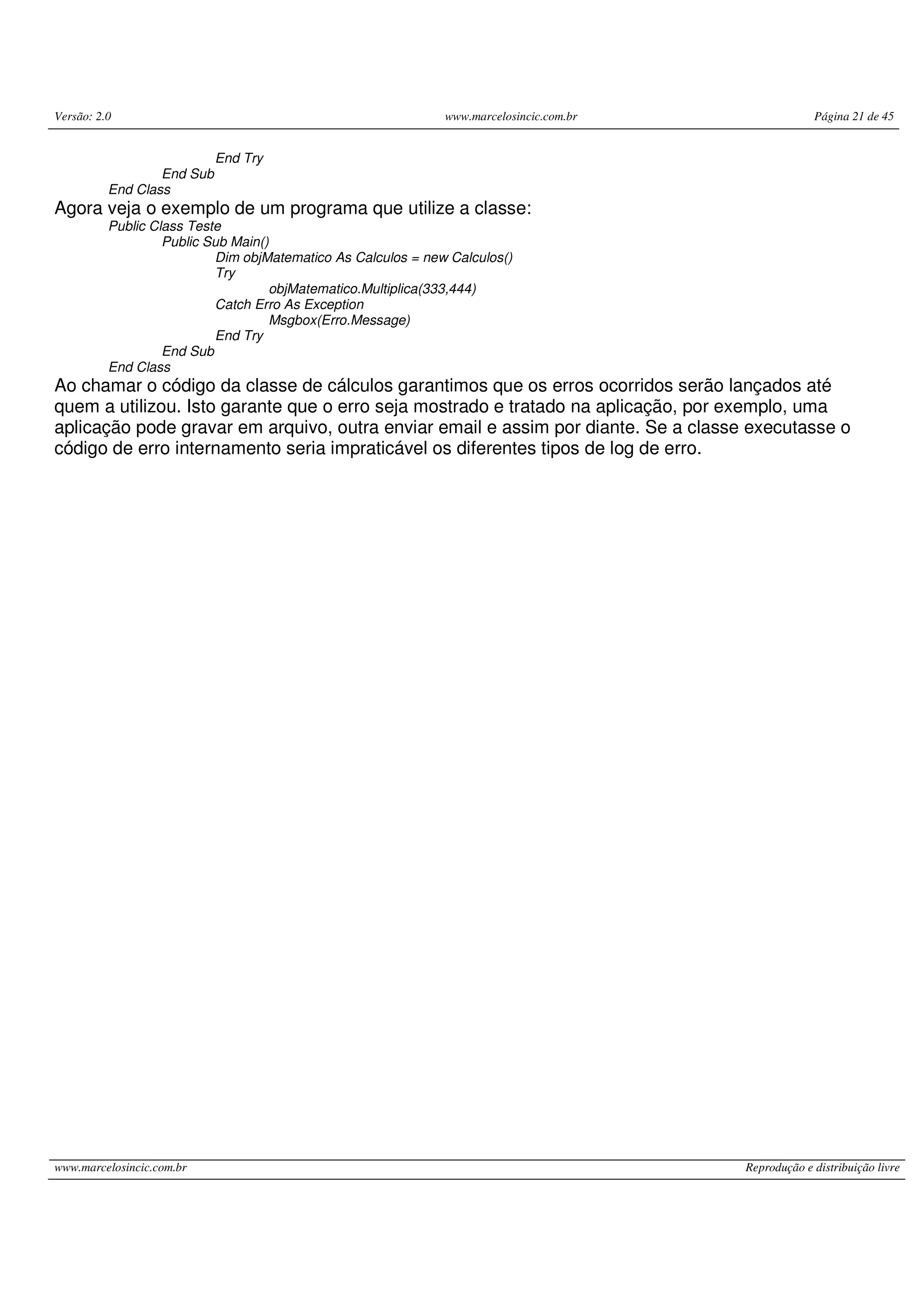 Versão: 2.0 www.marcelosincic.com.br Página 21 de 45
www.marcelosincic.com.br Reprodução e distribuição livre
End Try
End Sub
End Class
Agora veja o exemplo de um programa que utilize a classe:
Public Class Teste
Public Sub Main()
Dim objMatematico As Calculos = new Calculos()
Try
objMatematico.Multiplica(333,444)
Catch Erro As Exception
Msgbox(Erro.Message)
End Try
End Sub
End Class
Ao chamar o código da classe de cálculos garantimos que os erros ocorridos serão lançados até
quem a utilizou. Isto garante que o erro seja mostrado e tratado na aplicação, por exemplo, uma
aplicação pode gravar em arquivo, outra enviar email e assim por diante. Se a classe executasse o
código de erro internamento seria impraticável os diferentes tipos de log de erro.
 