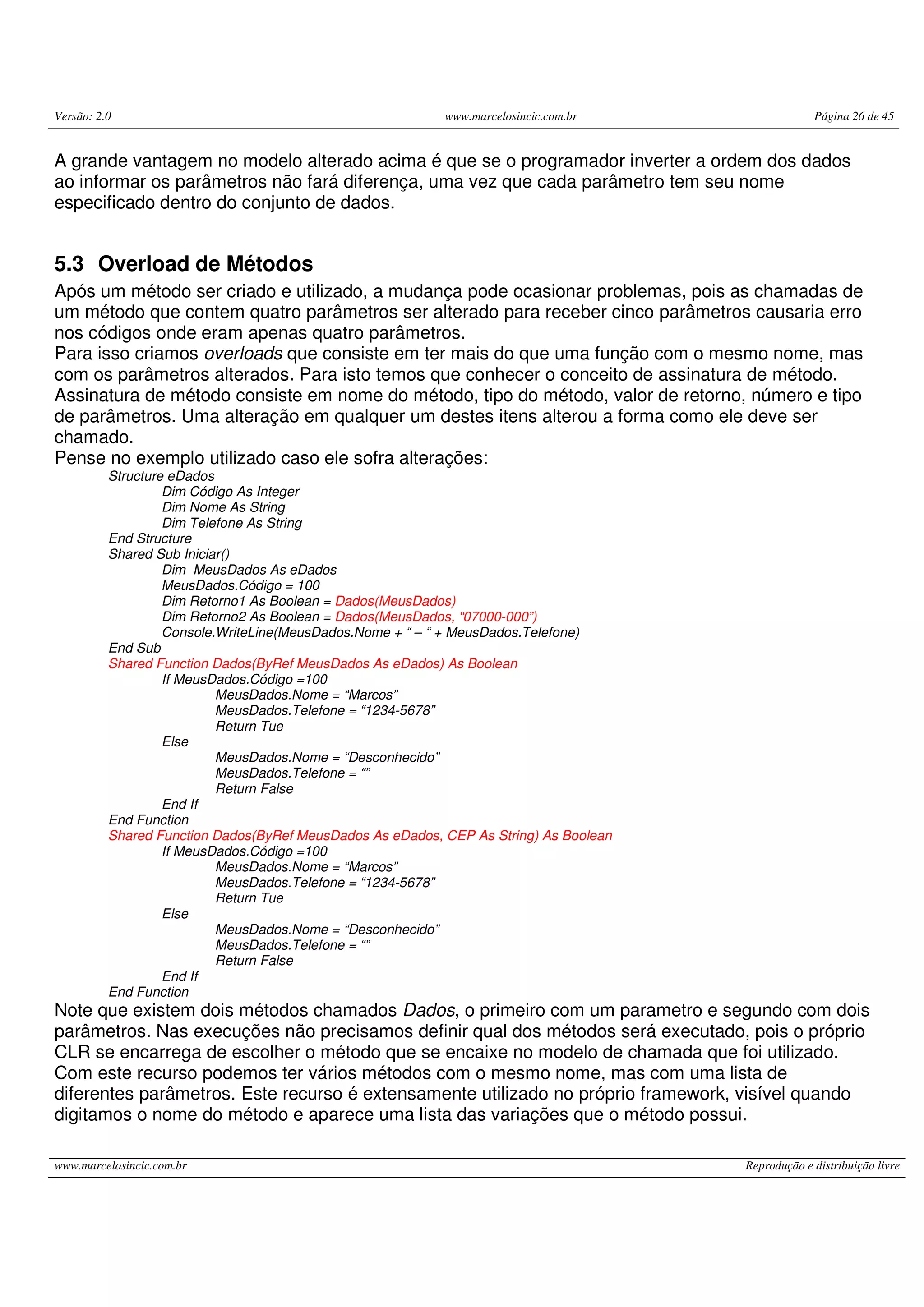 Versão: 2.0 www.marcelosincic.com.br Página 26 de 45
www.marcelosincic.com.br Reprodução e distribuição livre
A grande vantagem no modelo alterado acima é que se o programador inverter a ordem dos dados
ao informar os parâmetros não fará diferença, uma vez que cada parâmetro tem seu nome
especificado dentro do conjunto de dados.
5.3 Overload de Métodos
Após um método ser criado e utilizado, a mudança pode ocasionar problemas, pois as chamadas de
um método que contem quatro parâmetros ser alterado para receber cinco parâmetros causaria erro
nos códigos onde eram apenas quatro parâmetros.
Para isso criamos overloads que consiste em ter mais do que uma função com o mesmo nome, mas
com os parâmetros alterados. Para isto temos que conhecer o conceito de assinatura de método.
Assinatura de método consiste em nome do método, tipo do método, valor de retorno, número e tipo
de parâmetros. Uma alteração em qualquer um destes itens alterou a forma como ele deve ser
chamado.
Pense no exemplo utilizado caso ele sofra alterações:
Structure eDados
Dim Código As Integer
Dim Nome As String
Dim Telefone As String
End Structure
Shared Sub Iniciar()
Dim MeusDados As eDados
MeusDados.Código = 100
Dim Retorno1 As Boolean = Dados(MeusDados)
Dim Retorno2 As Boolean = Dados(MeusDados, “07000-000”)
Console.WriteLine(MeusDados.Nome + “ – “ + MeusDados.Telefone)
End Sub
Shared Function Dados(ByRef MeusDados As eDados) As Boolean
If MeusDados.Código =100
MeusDados.Nome = “Marcos”
MeusDados.Telefone = “1234-5678”
Return Tue
Else
MeusDados.Nome = “Desconhecido”
MeusDados.Telefone = “”
Return False
End If
End Function
Shared Function Dados(ByRef MeusDados As eDados, CEP As String) As Boolean
If MeusDados.Código =100
MeusDados.Nome = “Marcos”
MeusDados.Telefone = “1234-5678”
Return Tue
Else
MeusDados.Nome = “Desconhecido”
MeusDados.Telefone = “”
Return False
End If
End Function
Note que existem dois métodos chamados Dados, o primeiro com um parametro e segundo com dois
parâmetros. Nas execuções não precisamos definir qual dos métodos será executado, pois o próprio
CLR se encarrega de escolher o método que se encaixe no modelo de chamada que foi utilizado.
Com este recurso podemos ter vários métodos com o mesmo nome, mas com uma lista de
diferentes parâmetros. Este recurso é extensamente utilizado no próprio framework, visível quando
digitamos o nome do método e aparece uma lista das variações que o método possui.
 