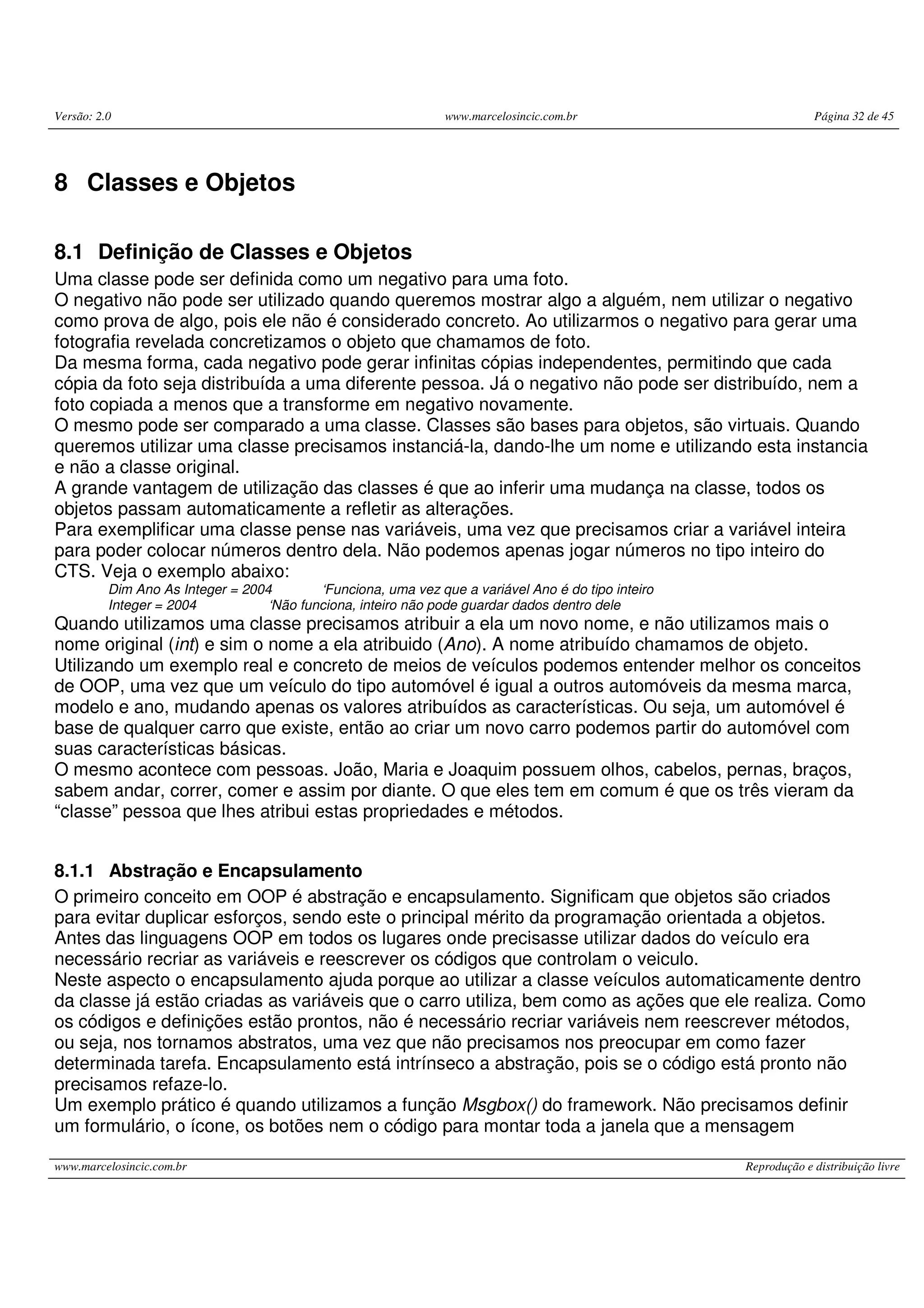 Versão: 2.0 www.marcelosincic.com.br Página 32 de 45
www.marcelosincic.com.br Reprodução e distribuição livre
8 Classes e Objetos
8.1 Definição de Classes e Objetos
Uma classe pode ser definida como um negativo para uma foto.
O negativo não pode ser utilizado quando queremos mostrar algo a alguém, nem utilizar o negativo
como prova de algo, pois ele não é considerado concreto. Ao utilizarmos o negativo para gerar uma
fotografia revelada concretizamos o objeto que chamamos de foto.
Da mesma forma, cada negativo pode gerar infinitas cópias independentes, permitindo que cada
cópia da foto seja distribuída a uma diferente pessoa. Já o negativo não pode ser distribuído, nem a
foto copiada a menos que a transforme em negativo novamente.
O mesmo pode ser comparado a uma classe. Classes são bases para objetos, são virtuais. Quando
queremos utilizar uma classe precisamos instanciá-la, dando-lhe um nome e utilizando esta instancia
e não a classe original.
A grande vantagem de utilização das classes é que ao inferir uma mudança na classe, todos os
objetos passam automaticamente a refletir as alterações.
Para exemplificar uma classe pense nas variáveis, uma vez que precisamos criar a variável inteira
para poder colocar números dentro dela. Não podemos apenas jogar números no tipo inteiro do
CTS. Veja o exemplo abaixo:
Dim Ano As Integer = 2004 ‘Funciona, uma vez que a variável Ano é do tipo inteiro
Integer = 2004 ‘Não funciona, inteiro não pode guardar dados dentro dele
Quando utilizamos uma classe precisamos atribuir a ela um novo nome, e não utilizamos mais o
nome original (int) e sim o nome a ela atribuido (Ano). A nome atribuído chamamos de objeto.
Utilizando um exemplo real e concreto de meios de veículos podemos entender melhor os conceitos
de OOP, uma vez que um veículo do tipo automóvel é igual a outros automóveis da mesma marca,
modelo e ano, mudando apenas os valores atribuídos as características. Ou seja, um automóvel é
base de qualquer carro que existe, então ao criar um novo carro podemos partir do automóvel com
suas características básicas.
O mesmo acontece com pessoas. João, Maria e Joaquim possuem olhos, cabelos, pernas, braços,
sabem andar, correr, comer e assim por diante. O que eles tem em comum é que os três vieram da
“classe” pessoa que lhes atribui estas propriedades e métodos.
8.1.1 Abstração e Encapsulamento
O primeiro conceito em OOP é abstração e encapsulamento. Significam que objetos são criados
para evitar duplicar esforços, sendo este o principal mérito da programação orientada a objetos.
Antes das linguagens OOP em todos os lugares onde precisasse utilizar dados do veículo era
necessário recriar as variáveis e reescrever os códigos que controlam o veiculo.
Neste aspecto o encapsulamento ajuda porque ao utilizar a classe veículos automaticamente dentro
da classe já estão criadas as variáveis que o carro utiliza, bem como as ações que ele realiza. Como
os códigos e definições estão prontos, não é necessário recriar variáveis nem reescrever métodos,
ou seja, nos tornamos abstratos, uma vez que não precisamos nos preocupar em como fazer
determinada tarefa. Encapsulamento está intrínseco a abstração, pois se o código está pronto não
precisamos refaze-lo.
Um exemplo prático é quando utilizamos a função Msgbox() do framework. Não precisamos definir
um formulário, o ícone, os botões nem o código para montar toda a janela que a mensagem
 