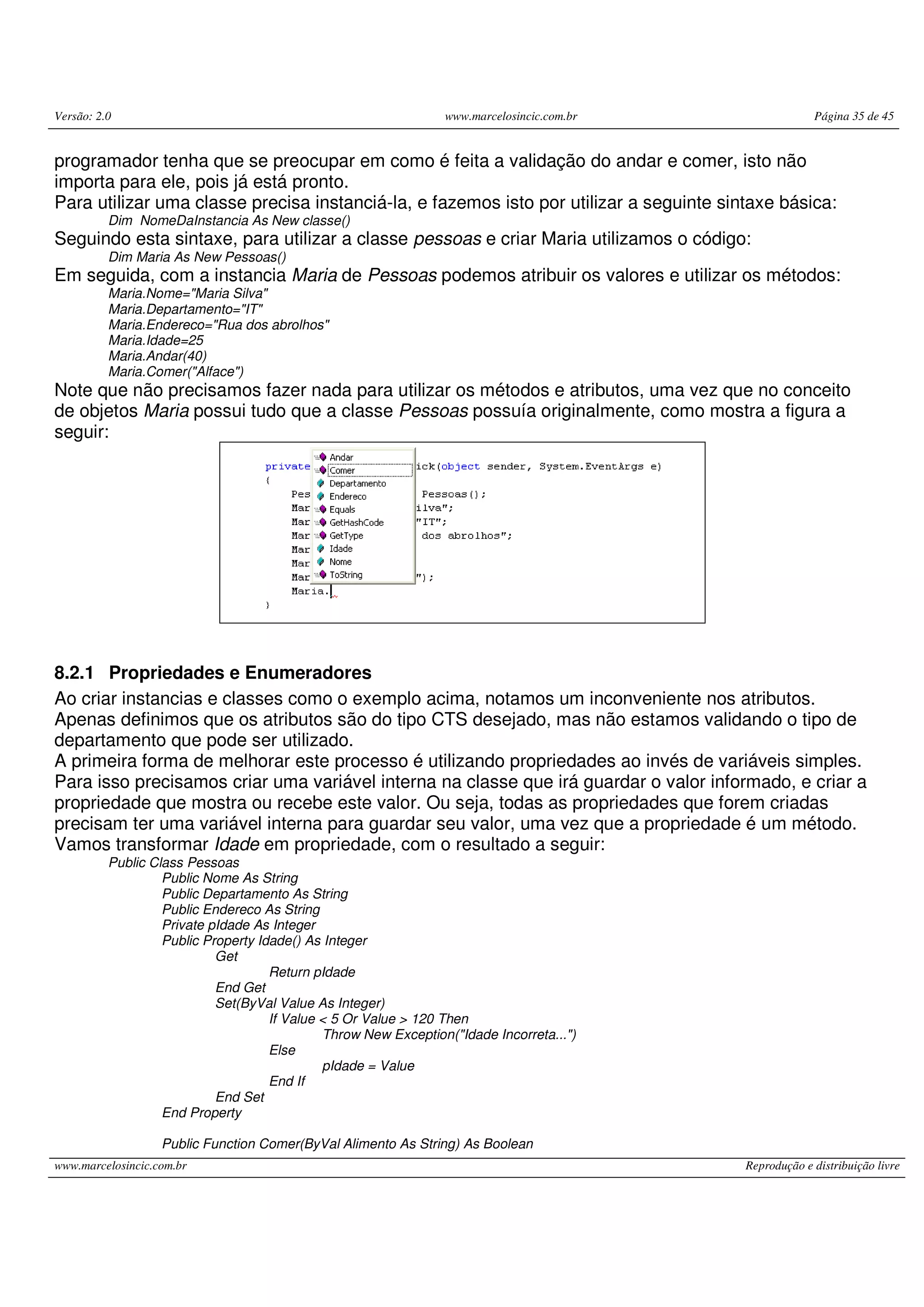 Versão: 2.0 www.marcelosincic.com.br Página 35 de 45
www.marcelosincic.com.br Reprodução e distribuição livre
programador tenha que se preocupar em como é feita a validação do andar e comer, isto não
importa para ele, pois já está pronto.
Para utilizar uma classe precisa instanciá-la, e fazemos isto por utilizar a seguinte sintaxe básica:
Dim NomeDaInstancia As New classe()
Seguindo esta sintaxe, para utilizar a classe pessoas e criar Maria utilizamos o código:
Dim Maria As New Pessoas()
Em seguida, com a instancia Maria de Pessoas podemos atribuir os valores e utilizar os métodos:
Maria.Nome="Maria Silva"
Maria.Departamento="IT"
Maria.Endereco="Rua dos abrolhos"
Maria.Idade=25
Maria.Andar(40)
Maria.Comer("Alface")
Note que não precisamos fazer nada para utilizar os métodos e atributos, uma vez que no conceito
de objetos Maria possui tudo que a classe Pessoas possuía originalmente, como mostra a figura a
seguir:
8.2.1 Propriedades e Enumeradores
Ao criar instancias e classes como o exemplo acima, notamos um inconveniente nos atributos.
Apenas definimos que os atributos são do tipo CTS desejado, mas não estamos validando o tipo de
departamento que pode ser utilizado.
A primeira forma de melhorar este processo é utilizando propriedades ao invés de variáveis simples.
Para isso precisamos criar uma variável interna na classe que irá guardar o valor informado, e criar a
propriedade que mostra ou recebe este valor. Ou seja, todas as propriedades que forem criadas
precisam ter uma variável interna para guardar seu valor, uma vez que a propriedade é um método.
Vamos transformar Idade em propriedade, com o resultado a seguir:
Public Class Pessoas
Public Nome As String
Public Departamento As String
Public Endereco As String
Private pIdade As Integer
Public Property Idade() As Integer
Get
Return pIdade
End Get
Set(ByVal Value As Integer)
If Value < 5 Or Value > 120 Then
Throw New Exception("Idade Incorreta...")
Else
pIdade = Value
End If
End Set
End Property
Public Function Comer(ByVal Alimento As String) As Boolean
 