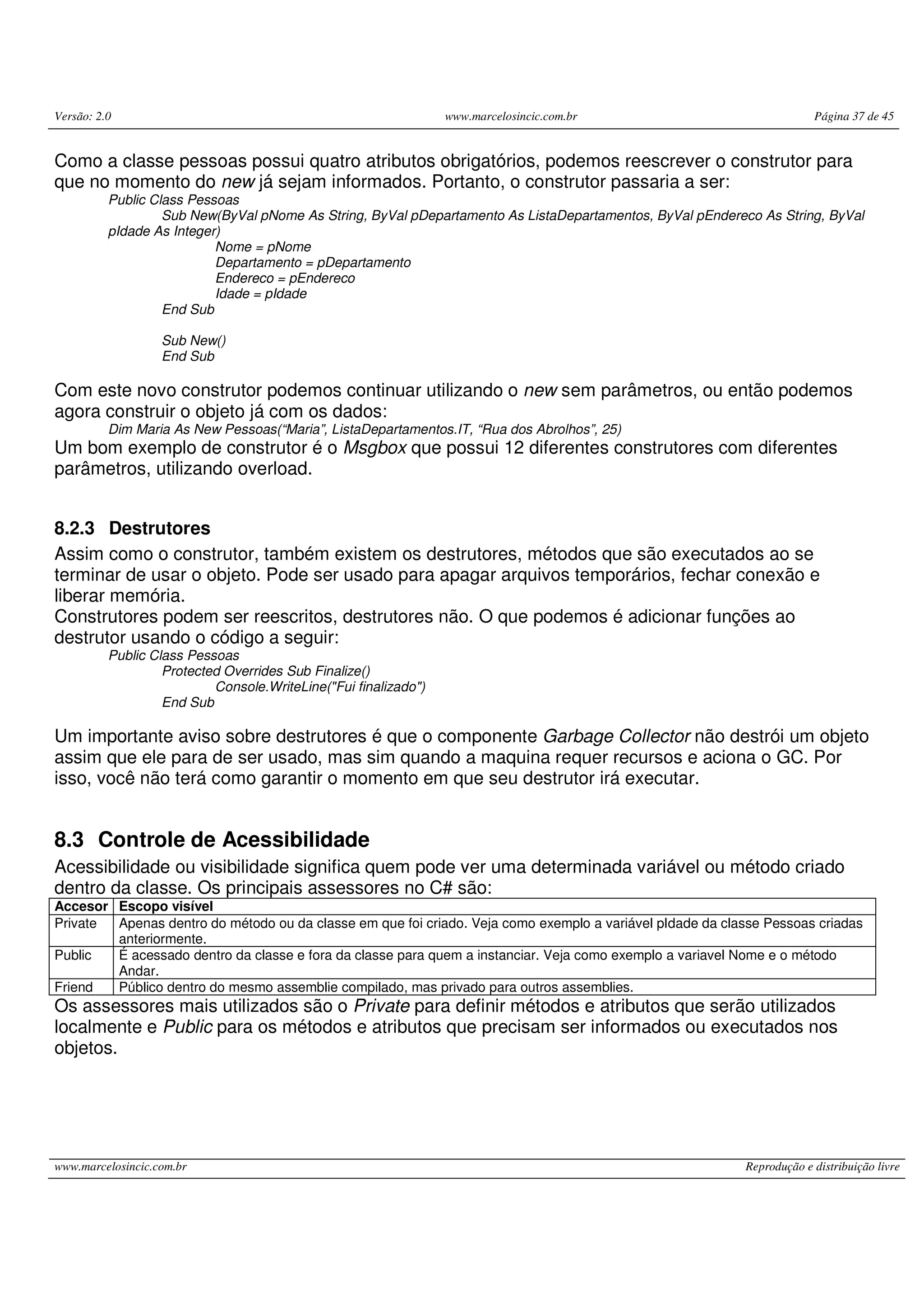 Versão: 2.0 www.marcelosincic.com.br Página 37 de 45
www.marcelosincic.com.br Reprodução e distribuição livre
Como a classe pessoas possui quatro atributos obrigatórios, podemos reescrever o construtor para
que no momento do new já sejam informados. Portanto, o construtor passaria a ser:
Public Class Pessoas
Sub New(ByVal pNome As String, ByVal pDepartamento As ListaDepartamentos, ByVal pEndereco As String, ByVal
pIdade As Integer)
Nome = pNome
Departamento = pDepartamento
Endereco = pEndereco
Idade = pIdade
End Sub
Sub New()
End Sub
Com este novo construtor podemos continuar utilizando o new sem parâmetros, ou então podemos
agora construir o objeto já com os dados:
Dim Maria As New Pessoas(“Maria”, ListaDepartamentos.IT, “Rua dos Abrolhos”, 25)
Um bom exemplo de construtor é o Msgbox que possui 12 diferentes construtores com diferentes
parâmetros, utilizando overload.
8.2.3 Destrutores
Assim como o construtor, também existem os destrutores, métodos que são executados ao se
terminar de usar o objeto. Pode ser usado para apagar arquivos temporários, fechar conexão e
liberar memória.
Construtores podem ser reescritos, destrutores não. O que podemos é adicionar funções ao
destrutor usando o código a seguir:
Public Class Pessoas
Protected Overrides Sub Finalize()
Console.WriteLine("Fui finalizado")
End Sub
Um importante aviso sobre destrutores é que o componente Garbage Collector não destrói um objeto
assim que ele para de ser usado, mas sim quando a maquina requer recursos e aciona o GC. Por
isso, você não terá como garantir o momento em que seu destrutor irá executar.
8.3 Controle de Acessibilidade
Acessibilidade ou visibilidade significa quem pode ver uma determinada variável ou método criado
dentro da classe. Os principais assessores no C# são:
Accesor Escopo visível
Private Apenas dentro do método ou da classe em que foi criado. Veja como exemplo a variável pIdade da classe Pessoas criadas
anteriormente.
Public É acessado dentro da classe e fora da classe para quem a instanciar. Veja como exemplo a variavel Nome e o método
Andar.
Friend Público dentro do mesmo assemblie compilado, mas privado para outros assemblies.
Os assessores mais utilizados são o Private para definir métodos e atributos que serão utilizados
localmente e Public para os métodos e atributos que precisam ser informados ou executados nos
objetos.
 