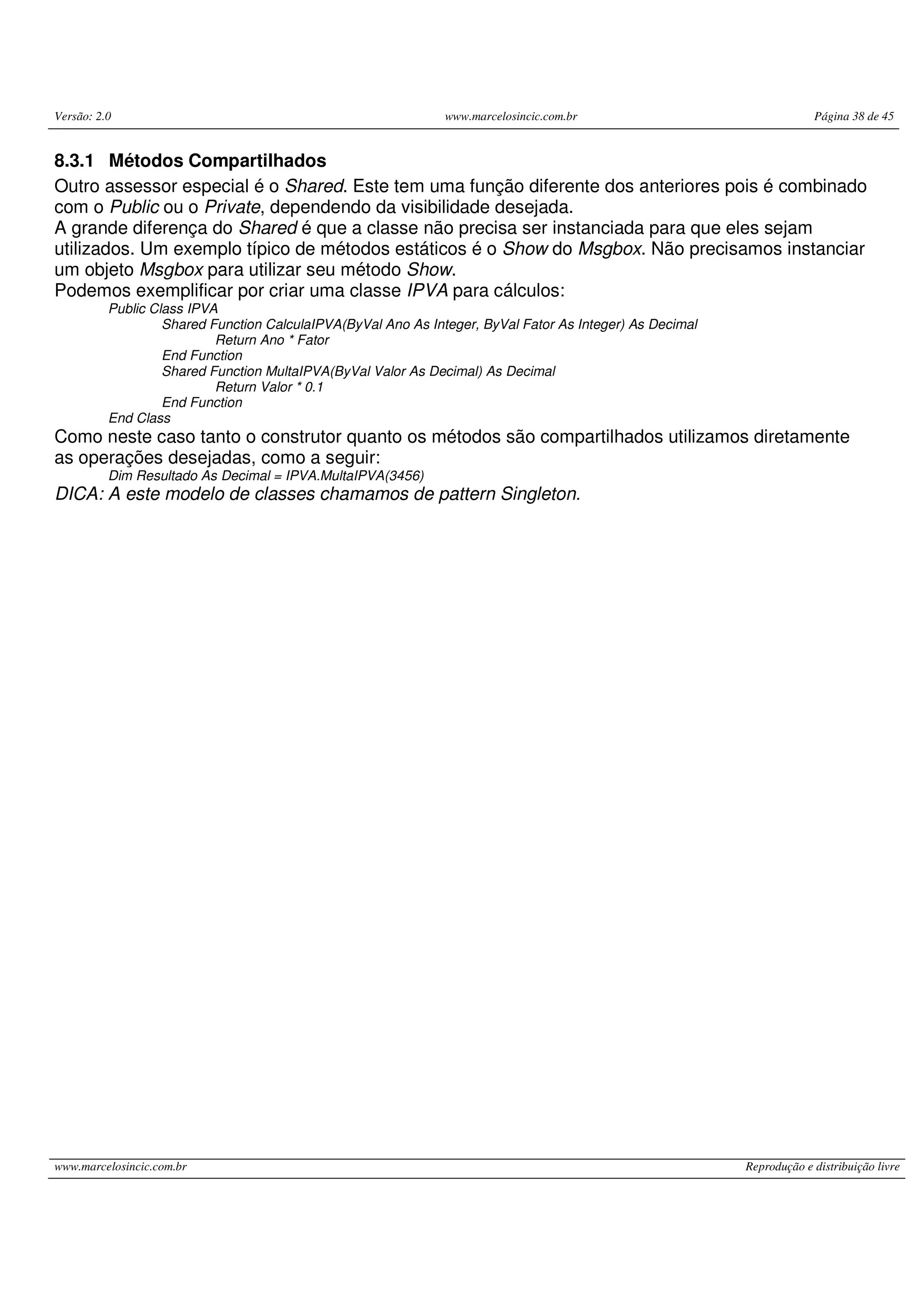 Versão: 2.0 www.marcelosincic.com.br Página 38 de 45
www.marcelosincic.com.br Reprodução e distribuição livre
8.3.1 Métodos Compartilhados
Outro assessor especial é o Shared. Este tem uma função diferente dos anteriores pois é combinado
com o Public ou o Private, dependendo da visibilidade desejada.
A grande diferença do Shared é que a classe não precisa ser instanciada para que eles sejam
utilizados. Um exemplo típico de métodos estáticos é o Show do Msgbox. Não precisamos instanciar
um objeto Msgbox para utilizar seu método Show.
Podemos exemplificar por criar uma classe IPVA para cálculos:
Public Class IPVA
Shared Function CalculaIPVA(ByVal Ano As Integer, ByVal Fator As Integer) As Decimal
Return Ano * Fator
End Function
Shared Function MultaIPVA(ByVal Valor As Decimal) As Decimal
Return Valor * 0.1
End Function
End Class
Como neste caso tanto o construtor quanto os métodos são compartilhados utilizamos diretamente
as operações desejadas, como a seguir:
Dim Resultado As Decimal = IPVA.MultaIPVA(3456)
DICA: A este modelo de classes chamamos de pattern Singleton.
 