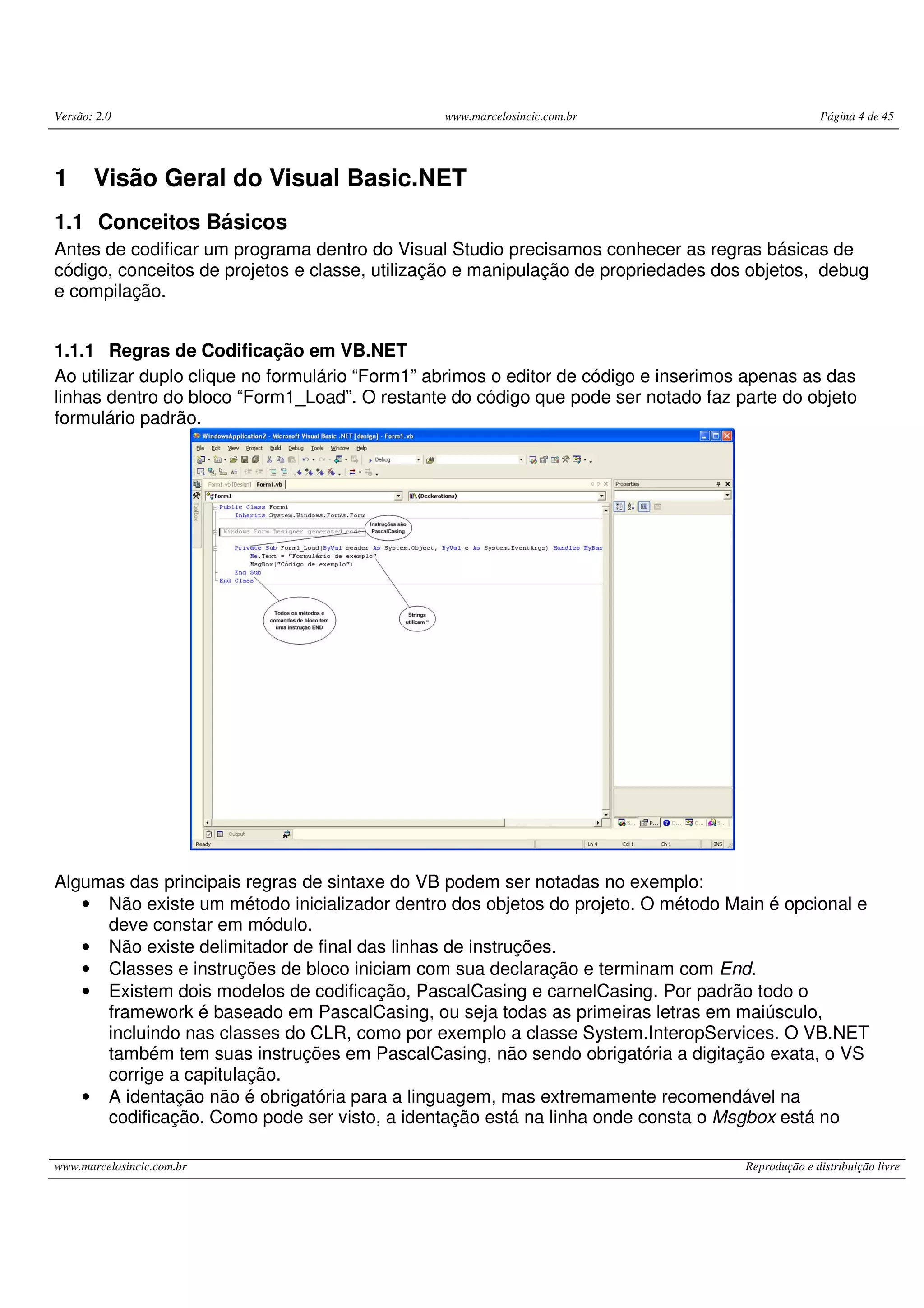 Versão: 2.0 www.marcelosincic.com.br Página 4 de 45
www.marcelosincic.com.br Reprodução e distribuição livre
1 Visão Geral do Visual Basic.NET
1.1 Conceitos Básicos
Antes de codificar um programa dentro do Visual Studio precisamos conhecer as regras básicas de
código, conceitos de projetos e classe, utilização e manipulação de propriedades dos objetos, debug
e compilação.
1.1.1 Regras de Codificação em VB.NET
Ao utilizar duplo clique no formulário “Form1” abrimos o editor de código e inserimos apenas as das
linhas dentro do bloco “Form1_Load”. O restante do código que pode ser notado faz parte do objeto
formulário padrão.
Algumas das principais regras de sintaxe do VB podem ser notadas no exemplo:
• Não existe um método inicializador dentro dos objetos do projeto. O método Main é opcional e
deve constar em módulo.
• Não existe delimitador de final das linhas de instruções.
• Classes e instruções de bloco iniciam com sua declaração e terminam com End.
• Existem dois modelos de codificação, PascalCasing e carnelCasing. Por padrão todo o
framework é baseado em PascalCasing, ou seja todas as primeiras letras em maiúsculo,
incluindo nas classes do CLR, como por exemplo a classe System.InteropServices. O VB.NET
também tem suas instruções em PascalCasing, não sendo obrigatória a digitação exata, o VS
corrige a capitulação.
• A identação não é obrigatória para a linguagem, mas extremamente recomendável na
codificação. Como pode ser visto, a identação está na linha onde consta o Msgbox está no
 