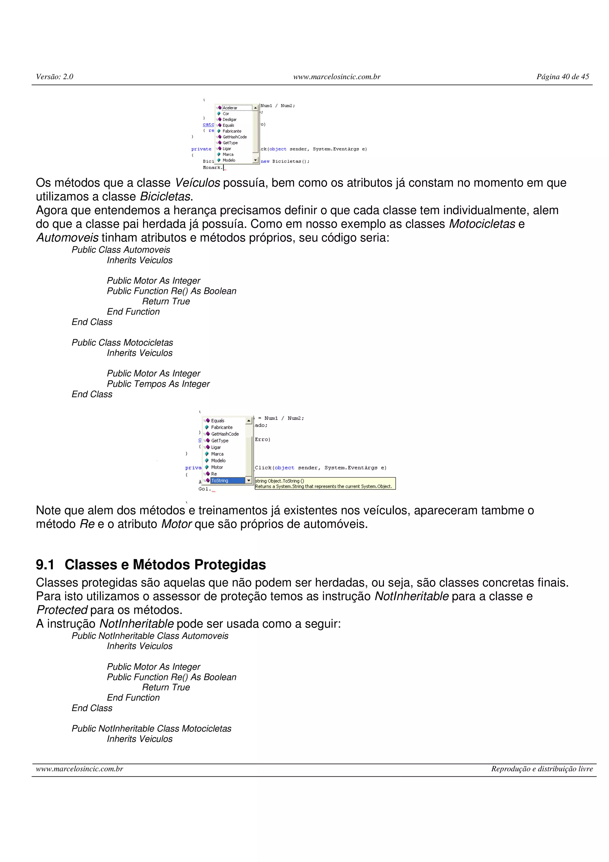 Versão: 2.0 www.marcelosincic.com.br Página 40 de 45
www.marcelosincic.com.br Reprodução e distribuição livre
Os métodos que a classe Veículos possuía, bem como os atributos já constam no momento em que
utilizamos a classe Bicicletas.
Agora que entendemos a herança precisamos definir o que cada classe tem individualmente, alem
do que a classe pai herdada já possuía. Como em nosso exemplo as classes Motocicletas e
Automoveis tinham atributos e métodos próprios, seu código seria:
Public Class Automoveis
Inherits Veiculos
Public Motor As Integer
Public Function Re() As Boolean
Return True
End Function
End Class
Public Class Motocicletas
Inherits Veiculos
Public Motor As Integer
Public Tempos As Integer
End Class
Note que alem dos métodos e treinamentos já existentes nos veículos, apareceram tambme o
método Re e o atributo Motor que são próprios de automóveis.
9.1 Classes e Métodos Protegidas
Classes protegidas são aquelas que não podem ser herdadas, ou seja, são classes concretas finais.
Para isto utilizamos o assessor de proteção temos as instrução NotInheritable para a classe e
Protected para os métodos.
A instrução NotInheritable pode ser usada como a seguir:
Public NotInheritable Class Automoveis
Inherits Veiculos
Public Motor As Integer
Public Function Re() As Boolean
Return True
End Function
End Class
Public NotInheritable Class Motocicletas
Inherits Veiculos
 