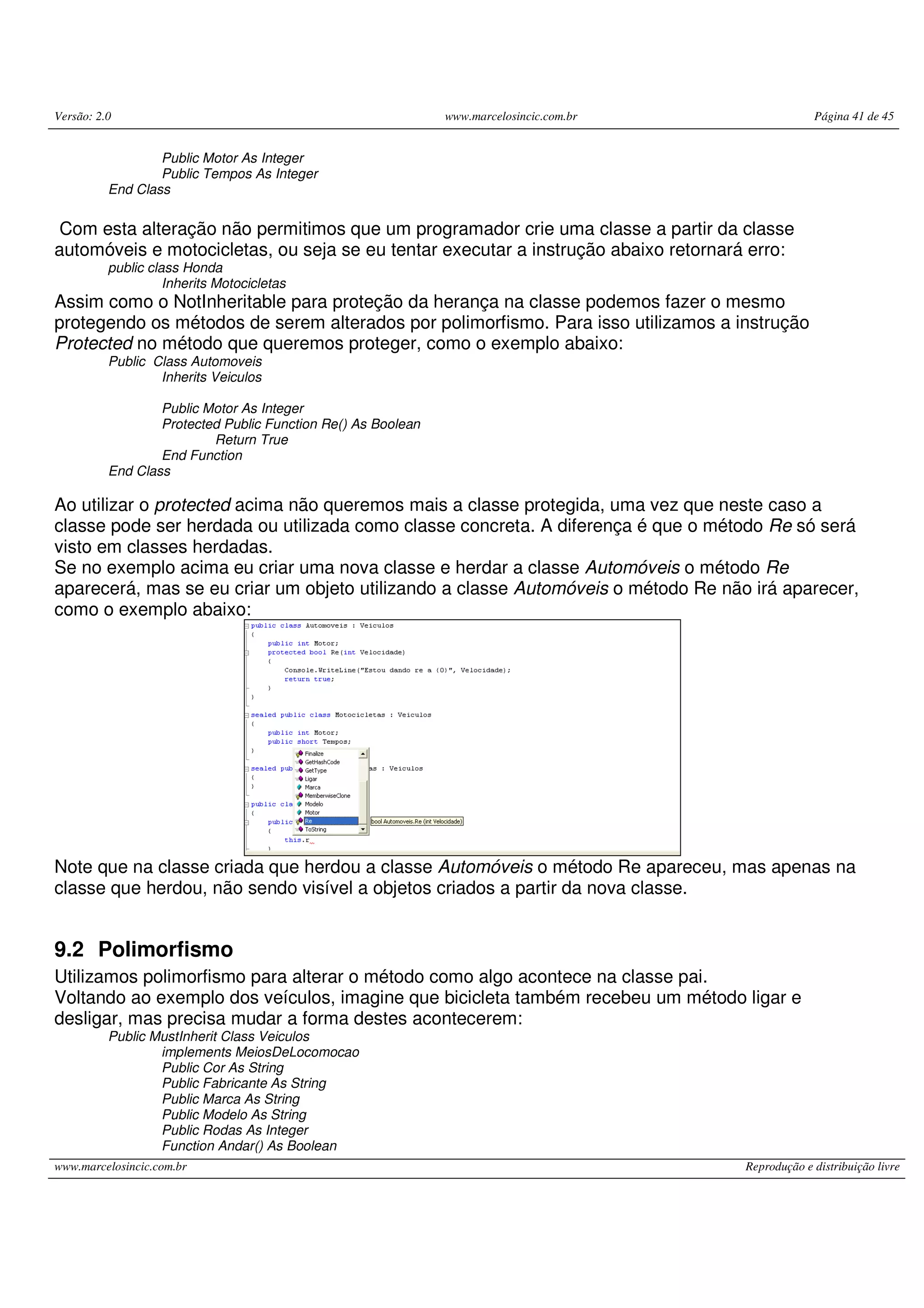Versão: 2.0 www.marcelosincic.com.br Página 41 de 45
www.marcelosincic.com.br Reprodução e distribuição livre
Public Motor As Integer
Public Tempos As Integer
End Class
Com esta alteração não permitimos que um programador crie uma classe a partir da classe
automóveis e motocicletas, ou seja se eu tentar executar a instrução abaixo retornará erro:
public class Honda
Inherits Motocicletas
Assim como o NotInheritable para proteção da herança na classe podemos fazer o mesmo
protegendo os métodos de serem alterados por polimorfismo. Para isso utilizamos a instrução
Protected no método que queremos proteger, como o exemplo abaixo:
Public Class Automoveis
Inherits Veiculos
Public Motor As Integer
Protected Public Function Re() As Boolean
Return True
End Function
End Class
Ao utilizar o protected acima não queremos mais a classe protegida, uma vez que neste caso a
classe pode ser herdada ou utilizada como classe concreta. A diferença é que o método Re só será
visto em classes herdadas.
Se no exemplo acima eu criar uma nova classe e herdar a classe Automóveis o método Re
aparecerá, mas se eu criar um objeto utilizando a classe Automóveis o método Re não irá aparecer,
como o exemplo abaixo:
Note que na classe criada que herdou a classe Automóveis o método Re apareceu, mas apenas na
classe que herdou, não sendo visível a objetos criados a partir da nova classe.
9.2 Polimorfismo
Utilizamos polimorfismo para alterar o método como algo acontece na classe pai.
Voltando ao exemplo dos veículos, imagine que bicicleta também recebeu um método ligar e
desligar, mas precisa mudar a forma destes acontecerem:
Public MustInherit Class Veiculos
implements MeiosDeLocomocao
Public Cor As String
Public Fabricante As String
Public Marca As String
Public Modelo As String
Public Rodas As Integer
Function Andar() As Boolean
 