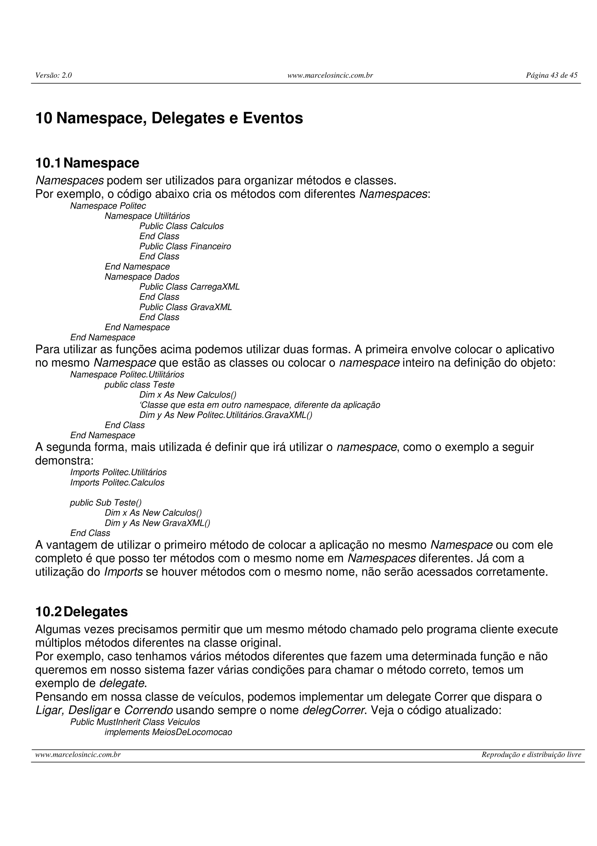 Versão: 2.0 www.marcelosincic.com.br Página 43 de 45
www.marcelosincic.com.br Reprodução e distribuição livre
10 Namespace, Delegates e Eventos
10.1Namespace
Namespaces podem ser utilizados para organizar métodos e classes.
Por exemplo, o código abaixo cria os métodos com diferentes Namespaces:
Namespace Politec
Namespace Utilitários
Public Class Calculos
End Class
Public Class Financeiro
End Class
End Namespace
Namespace Dados
Public Class CarregaXML
End Class
Public Class GravaXML
End Class
End Namespace
End Namespace
Para utilizar as funções acima podemos utilizar duas formas. A primeira envolve colocar o aplicativo
no mesmo Namespace que estão as classes ou colocar o namespace inteiro na definição do objeto:
Namespace Politec.Utilitários
public class Teste
Dim x As New Calculos()
‘Classe que esta em outro namespace, diferente da aplicação
Dim y As New Politec.Utilitários.GravaXML()
End Class
End Namespace
A segunda forma, mais utilizada é definir que irá utilizar o namespace, como o exemplo a seguir
demonstra:
Imports Politec.Utilitários
Imports Politec.Calculos
public Sub Teste()
Dim x As New Calculos()
Dim y As New GravaXML()
End Class
A vantagem de utilizar o primeiro método de colocar a aplicação no mesmo Namespace ou com ele
completo é que posso ter métodos com o mesmo nome em Namespaces diferentes. Já com a
utilização do Imports se houver métodos com o mesmo nome, não serão acessados corretamente.
10.2Delegates
Algumas vezes precisamos permitir que um mesmo método chamado pelo programa cliente execute
múltiplos métodos diferentes na classe original.
Por exemplo, caso tenhamos vários métodos diferentes que fazem uma determinada função e não
queremos em nosso sistema fazer várias condições para chamar o método correto, temos um
exemplo de delegate.
Pensando em nossa classe de veículos, podemos implementar um delegate Correr que dispara o
Ligar, Desligar e Correndo usando sempre o nome delegCorrer. Veja o código atualizado:
Public MustInherit Class Veiculos
implements MeiosDeLocomocao
 