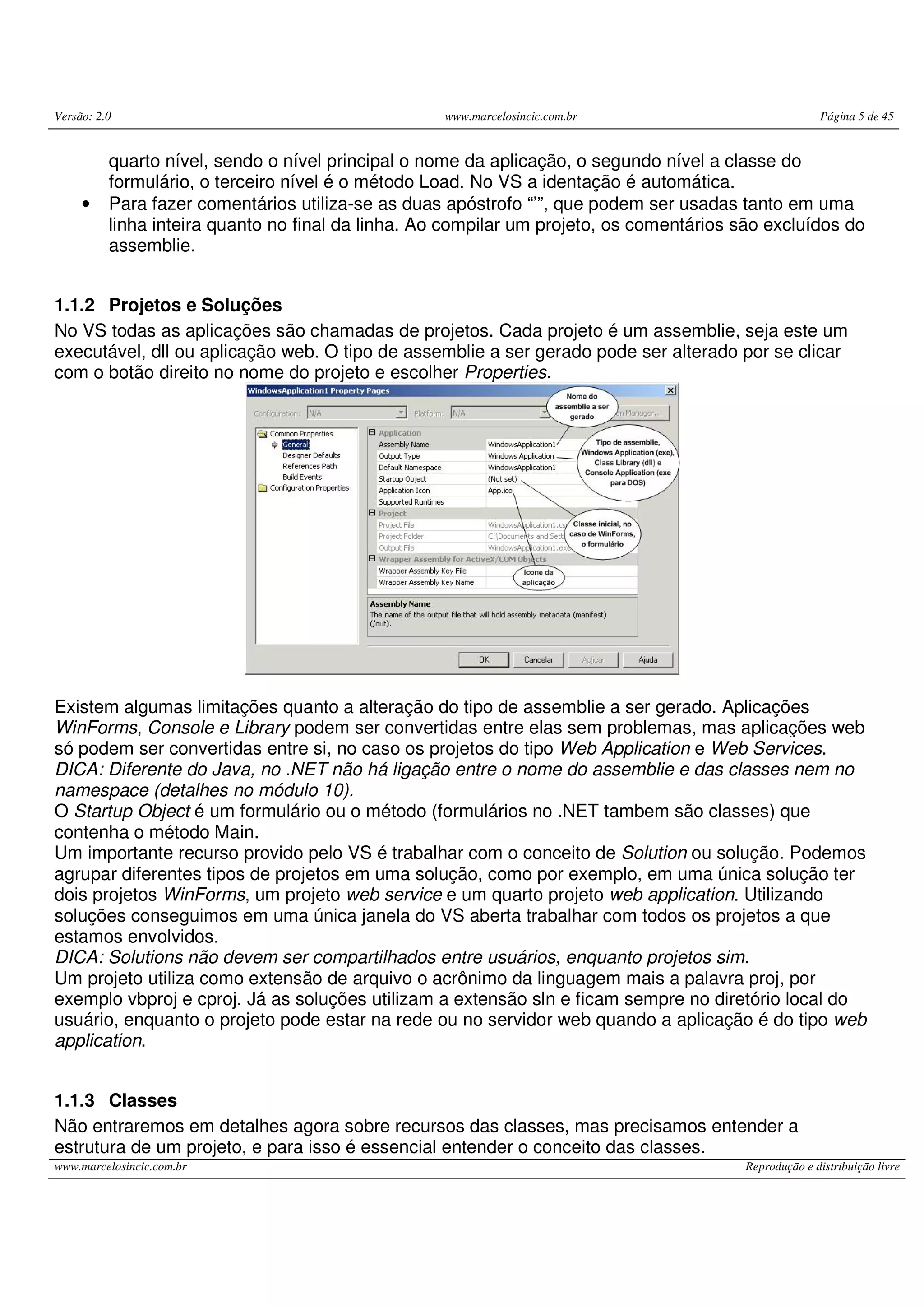 Versão: 2.0 www.marcelosincic.com.br Página 5 de 45
www.marcelosincic.com.br Reprodução e distribuição livre
quarto nível, sendo o nível principal o nome da aplicação, o segundo nível a classe do
formulário, o terceiro nível é o método Load. No VS a identação é automática.
• Para fazer comentários utiliza-se as duas apóstrofo “’”, que podem ser usadas tanto em uma
linha inteira quanto no final da linha. Ao compilar um projeto, os comentários são excluídos do
assemblie.
1.1.2 Projetos e Soluções
No VS todas as aplicações são chamadas de projetos. Cada projeto é um assemblie, seja este um
executável, dll ou aplicação web. O tipo de assemblie a ser gerado pode ser alterado por se clicar
com o botão direito no nome do projeto e escolher Properties.
Existem algumas limitações quanto a alteração do tipo de assemblie a ser gerado. Aplicações
WinForms, Console e Library podem ser convertidas entre elas sem problemas, mas aplicações web
só podem ser convertidas entre si, no caso os projetos do tipo Web Application e Web Services.
DICA: Diferente do Java, no .NET não há ligação entre o nome do assemblie e das classes nem no
namespace (detalhes no módulo 10).
O Startup Object é um formulário ou o método (formulários no .NET tambem são classes) que
contenha o método Main.
Um importante recurso provido pelo VS é trabalhar com o conceito de Solution ou solução. Podemos
agrupar diferentes tipos de projetos em uma solução, como por exemplo, em uma única solução ter
dois projetos WinForms, um projeto web service e um quarto projeto web application. Utilizando
soluções conseguimos em uma única janela do VS aberta trabalhar com todos os projetos a que
estamos envolvidos.
DICA: Solutions não devem ser compartilhados entre usuários, enquanto projetos sim.
Um projeto utiliza como extensão de arquivo o acrônimo da linguagem mais a palavra proj, por
exemplo vbproj e cproj. Já as soluções utilizam a extensão sln e ficam sempre no diretório local do
usuário, enquanto o projeto pode estar na rede ou no servidor web quando a aplicação é do tipo web
application.
1.1.3 Classes
Não entraremos em detalhes agora sobre recursos das classes, mas precisamos entender a
estrutura de um projeto, e para isso é essencial entender o conceito das classes.
 