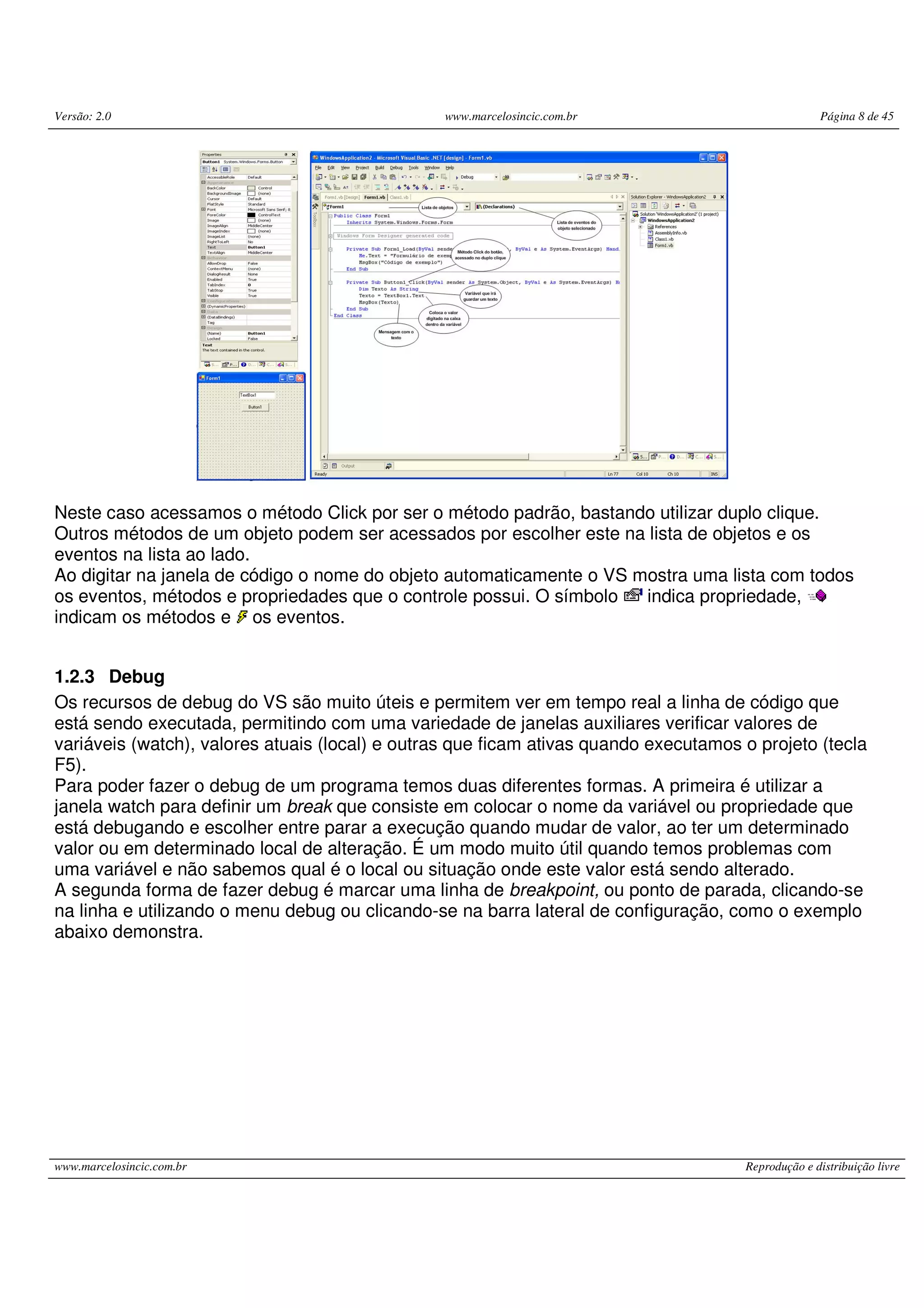 Versão: 2.0 www.marcelosincic.com.br Página 8 de 45
www.marcelosincic.com.br Reprodução e distribuição livre
Neste caso acessamos o método Click por ser o método padrão, bastando utilizar duplo clique.
Outros métodos de um objeto podem ser acessados por escolher este na lista de objetos e os
eventos na lista ao lado.
Ao digitar na janela de código o nome do objeto automaticamente o VS mostra uma lista com todos
os eventos, métodos e propriedades que o controle possui. O símbolo indica propriedade,
indicam os métodos e os eventos.
1.2.3 Debug
Os recursos de debug do VS são muito úteis e permitem ver em tempo real a linha de código que
está sendo executada, permitindo com uma variedade de janelas auxiliares verificar valores de
variáveis (watch), valores atuais (local) e outras que ficam ativas quando executamos o projeto (tecla
F5).
Para poder fazer o debug de um programa temos duas diferentes formas. A primeira é utilizar a
janela watch para definir um break que consiste em colocar o nome da variável ou propriedade que
está debugando e escolher entre parar a execução quando mudar de valor, ao ter um determinado
valor ou em determinado local de alteração. É um modo muito útil quando temos problemas com
uma variável e não sabemos qual é o local ou situação onde este valor está sendo alterado.
A segunda forma de fazer debug é marcar uma linha de breakpoint, ou ponto de parada, clicando-se
na linha e utilizando o menu debug ou clicando-se na barra lateral de configuração, como o exemplo
abaixo demonstra.
 