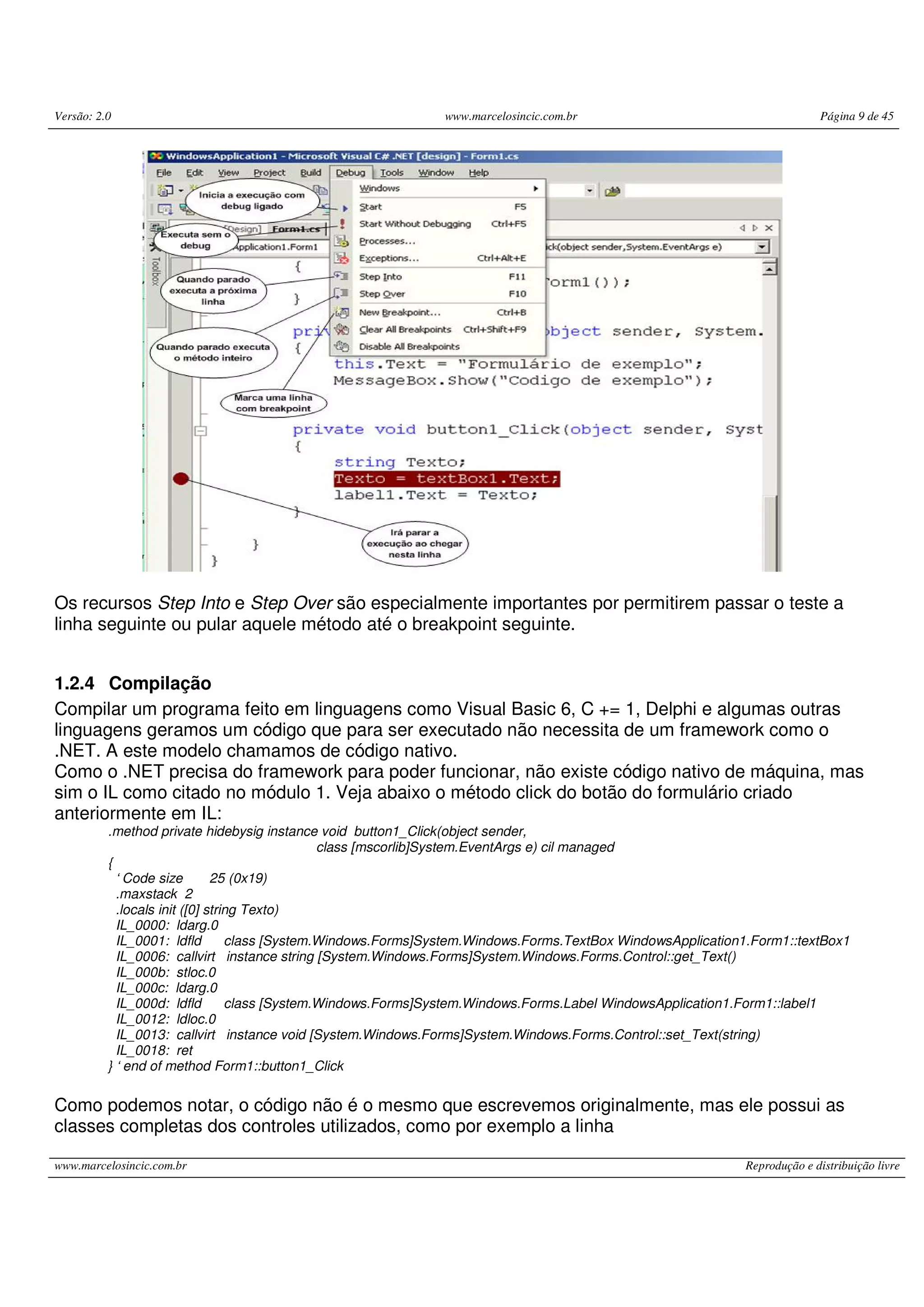 Versão: 2.0 www.marcelosincic.com.br Página 9 de 45
www.marcelosincic.com.br Reprodução e distribuição livre
Os recursos Step Into e Step Over são especialmente importantes por permitirem passar o teste a
linha seguinte ou pular aquele método até o breakpoint seguinte.
1.2.4 Compilação
Compilar um programa feito em linguagens como Visual Basic 6, C += 1, Delphi e algumas outras
linguagens geramos um código que para ser executado não necessita de um framework como o
.NET. A este modelo chamamos de código nativo.
Como o .NET precisa do framework para poder funcionar, não existe código nativo de máquina, mas
sim o IL como citado no módulo 1. Veja abaixo o método click do botão do formulário criado
anteriormente em IL:
.method private hidebysig instance void button1_Click(object sender,
class [mscorlib]System.EventArgs e) cil managed
{
‘ Code size 25 (0x19)
.maxstack 2
.locals init ([0] string Texto)
IL_0000: ldarg.0
IL_0001: ldfld class [System.Windows.Forms]System.Windows.Forms.TextBox WindowsApplication1.Form1::textBox1
IL_0006: callvirt instance string [System.Windows.Forms]System.Windows.Forms.Control::get_Text()
IL_000b: stloc.0
IL_000c: ldarg.0
IL_000d: ldfld class [System.Windows.Forms]System.Windows.Forms.Label WindowsApplication1.Form1::label1
IL_0012: ldloc.0
IL_0013: callvirt instance void [System.Windows.Forms]System.Windows.Forms.Control::set_Text(string)
IL_0018: ret
} ‘ end of method Form1::button1_Click
Como podemos notar, o código não é o mesmo que escrevemos originalmente, mas ele possui as
classes completas dos controles utilizados, como por exemplo a linha
 