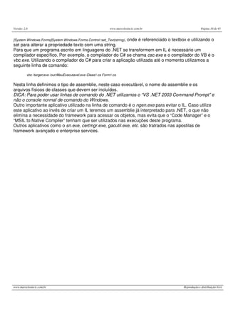 Versão: 2.0 www.marcelosincic.com.br Página 10 de 45
www.marcelosincic.com.br Reprodução e distribuição livre
[System.Windows.Forms]System.Windows.Forms.Control::set_Text(string), onde é referenciado o textbox e utilizando o
set para alterar a propriedade texto com uma string.
Para que um programa escrito em linguagens do .NET se transformem em IL é necessário um
compilador específico. Por exemplo, o compilador do C# se chama csc.exe e o compilador do VB é o
vbc.exe. Utilizando o compilador do C# para criar a aplicação utilizada até o momento utilizamos a
seguinte linha de comando:
vbc /target:exe /out:MeuExecutavel.exe Class1.cs Form1.cs
Nesta linha definimos o tipo de assemblie, neste caso executável, o nome do assemblie e os
arquivos físicos de classes que devem ser incluídos.
DICA: Para poder usar linhas de comando do .NET utilizamos o “VS .NET 2003 Command Prompt” e
não o console normal de comando do Windows.
Outro importante aplicativo utilizado na linha de comando é o ngen.exe para evitar o IL. Caso utilize
este aplicativo ao invés de criar um IL teremos um assemblie já interpretado para .NET, o que não
elimina a necessidade do framework para acessar os objetos, mas evita que o “Code Manager” e o
“MSIL to Native Compiler” tenham que ser utilizados nas execuções deste programa.
Outros aplicativos como o sn.exe, certmgr.exe, gacutil.exe, etc. são tratrados nas apostilas de
framework avançado e enterprise services.
 