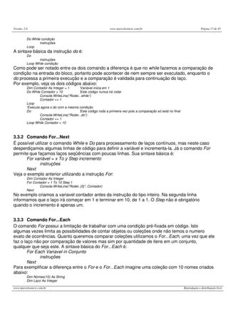 Versão: 2.0 www.marcelosincic.com.br Página 17 de 45
www.marcelosincic.com.br Reprodução e distribuição livre
Do While condição
instruções
Loop
A sintaxe básica da instrução do é:
Do
instruções
Loop While condição
Como pode ser notado entre os dois comando a diferença é que no while fazemos a comparação de
condição na entrada do bloco, portanto pode acontecer de nem sempre ser executado, enquanto o
do processa a primeira execução e a comparação é validada para continuação do laço.
Por exemplo, veja os dois códigos abaixo:
Dim Contador As Integer = 1 ‘Variável inicia em 1
Do While Contador > 10 ‘Este código nunca irá rodar
Console.WriteLine(“Rodei...while”)
Contador += 1
Loop
‘Executa agora o do com a mesma condição
Do ‘Este código roda a primeira vez pois a comparação só está no final
Console.WriteLine(“Rodei...do”)
Contador += 1
Loop While Contador < 10
3.3.2 Comando For...Next
É possível utilizar o comando While e Do para processamento de laços contínuos, mas neste caso
desperdiçamos algumas linhas de código para definir a variável e incrementa-la. Já o comando For
permite que façamos laços seqüências com poucas linhas. Sua sintaxe básica é:
For variável = x To y Step incremento
instruções
Next
Veja o exemplo anterior utilizando a instrução For:
Dim Contador As Integer
For Contador = 1 To 10 Step 1
Console.WriteLine(“Rodei..{0}”, Contador)
Next
No exemplo criamos a variavel contador antes da instrução do tipo inteiro. Na segunda linha
informamos que o laço irá começar em 1 e terminar em 10, de 1 a 1. O Step não é obrigatório
quando o incremento é apenas um.
3.3.3 Comando For...Each
O comando For possui a limitação de trabalhar com uma condição pré-fixada em código. Isto
algumas vezes limita as possibilidades de contar objetos ou coleções onde não temos o numero
exato de ocorrências. Quanto queremos comparar coleções utilizamos o For...Each, uma vez que ele
faz o laço não por comparação de valores mas sim por quantidade de itens em um conjunto,
qualquer que seja este. A sintaxe básica do For...Each é:
For Each Variavel in Conjunto
instruções
Next
Para exemplificar a diferença entre o For e o For...Each imagine uma coleção com 10 nomes criados
abaixo:
Dim Nomes(10) As String
Dim Laco As Integer
 