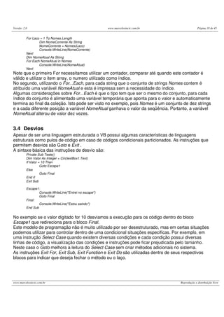 Versão: 2.0 www.marcelosincic.com.br Página 18 de 45
www.marcelosincic.com.br Reprodução e distribuição livre
For Laco = 1 To Nomes.Length
Dim NomeCorrente As String
NomeCorrente = Nomes(Laco)
Console.WriteLine(NomeCorrente)
Next
Dim NomeAtual As String
For Each NomeAtual in Nomes
Console.WriteLine(NomeAtual)
Next
Note que o primeiro For necessitamos utilizar um contador, comparar até quando este contador é
válido e utilizar o item array, o numero utilizado como índice.
No segundo, utilizando o For...Each, para cada string que o conjunto de strings Nomes contem é
atribuído uma variável NomeAtual e esta é impressa sem a necessidade do índice.
Algumas considerações sobre For...Each é que o tipo tem que ser o mesmo do conjunto, para cada
índice do conjunto é alimentado uma variável temporária que aponta para o valor e automaticamente
termina ao final da coleção. Isto pode ser visto no exemplo, pois Nomes é um conjunto de dez strings
e a cada diferente posição a variável NomeAtual ganhava o valor da seqüência. Portanto, a variável
NomeAtual alterou de valor dez vezes.
3.4 Desvios
Apesar de ser uma linguagem estruturada o VB possui algumas características de linguagens
estruturais como pulos de código em caso de códigos condicionais particionados. As instruções que
permitem desvios são Goto e Exit .
A sintaxe básica das instruções de desvio são:
Private Sub Teste()
Dim Valor As Integer = Cin(textBox1.Text)
If Valor = 10 Then
Goto Escape1
Else
Goto Final
End If
Exit Sub
Escape1:
Console.WriteLine("Entrei no escape")
Goto Final
Final:
Console.WriteLine("Estou saindo")
End Sub
No exemplo se o valor digitado for 10 desviamos a execução para os código dentro do bloco
Escape1 que redireciona para o bloco Final.
Este modelo de programação não é muito utilizado por ser desestruturado, mas em certas situações
podemos utilizar para controlar dentro de uma condicional situações especificas. Por exemplo, em
uma instrução Select Case quando existem diversas condições e cada condição possui diversas
linhas de código, a visualização das condições e instruções pode ficar prejudicada pelo tamanho.
Neste caso o Goto melhora a leitura do Select Case sem criar métodos adicionais no sistema.
As instruções Exit For, Exit Sub, Exit Function e Exit Do são utilizadas dentro de seus respectivos
blocos para indicar que deseja fechar o método ou o laço.
 