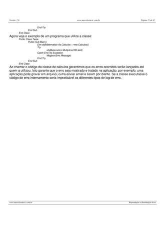 Versão: 2.0 www.marcelosincic.com.br Página 21 de 45
www.marcelosincic.com.br Reprodução e distribuição livre
End Try
End Sub
End Class
Agora veja o exemplo de um programa que utilize a classe:
Public Class Teste
Public Sub Main()
Dim objMatematico As Calculos = new Calculos()
Try
objMatematico.Multiplica(333,444)
Catch Erro As Exception
Msgbox(Erro.Message)
End Try
End Sub
End Class
Ao chamar o código da classe de cálculos garantimos que os erros ocorridos serão lançados até
quem a utilizou. Isto garante que o erro seja mostrado e tratado na aplicação, por exemplo, uma
aplicação pode gravar em arquivo, outra enviar email e assim por diante. Se a classe executasse o
código de erro internamento seria impraticável os diferentes tipos de log de erro.
 
