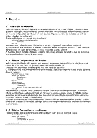 Versão: 2.0 www.marcelosincic.com.br Página 22 de 45
www.marcelosincic.com.br Reprodução e distribuição livre
5 Métodos
5.1 Definição de Métodos
Métodos são porções de códigos que podem ser executados por outros códigos. São comuns em
qualquer linguagem, disponibilizando aproveitamento de funcionalidades entre diferentes partes de
um mesmo código, alem de interagirem com objetos. Alguns exemplos de métodos é o click do
botão, o load do formulário, etc.
A criação básica de um método segue a sintaxe:
Sub NomeDoMétodo(ListaDeParametros)
instruções
End Sub
Neste momento não estaremos diferenciando escopo, o que será analisado no módulo 6.
A palavra chave Sub indica que o método não retorna dados, ele apenas processa. Caso o método
deva retornar um valor, por exemplo, no local de Sub se usaria Function.
A chamada de um método é feita por colocar o nome mais a lista de parâmetros que ele contenha.
Nos exemplos abaixo isto será demonstrado.
5.1.1 Métodos Compartilhados sem Retorno
Métodos compartilhados são aqueles que possuem a execução independente da criação de uma
classe por outra, são métodos que não podem ser multi-instanciados.
Métodos sem retorno são utilizados para lidar com variáveis estáticas.
O exemplo abaixo cria um método Iniciar e um método Mostrar que imprime na tela o valor corrente
de uma variável:
Shared Contador as Integer
Shared Sub Iniciar()
Contador += 1
Mostrar()
End Sub
‘Método Mostrar
Shared Sub Mostrar()
Contador += 1
Console.WriteLine(Contador.ToString())
End Sub
Neste exemplo o método Iniciar utiliza uma variável chamada Contador que contem um número
inteiro compartilhado. Após somar mais um na variável o método Iniciar chama o método Mostrar
que utiliza a mesma variável Contador. Isto é possível porque métodos compartilhados só criam e
enxergam variáveis do tipo compartilhadas.
Variáveis compartilhadas são aquelas que ao serem criadas só deixam de existir quando a classe
onde foram criadas são fechadas. Este tipo de variável não pode ser utilizado fora da classe em que
foram criadas.
5.1.2 Métodos Compartilhados com Retorno
Reescrevendo o código anterior agora retornando um valor, o nosso exemplo ficaria:
Shared Contador as Integer
Shared Sub Iniciar()
Contador += 1
Dim Resultado As Boolean
 