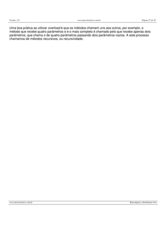 Versão: 2.0 www.marcelosincic.com.br Página 27 de 45
www.marcelosincic.com.br Reprodução e distribuição livre
Uma boa prática ao utilizar overload é que os métodos chamem uns aos outros, por exemplo, o
método que recebe quatro parâmetros e é o mais completo é chamado pelo que recebe apenas dois
parâmetros, que chama o de quatro parâmetros passando dois parâmetros vazios. A este processo
chamamos de métodos recursivos, ou recursividade.
 