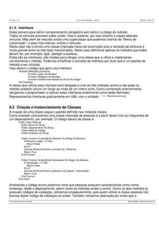 Versão: 2.0 www.marcelosincic.com.br Página 34 de 45
www.marcelosincic.com.br Reprodução e distribuição livre
8.1.5 Interfaces
Estas servem para definir comportamento obrigatório sem definir o código do método.
Todos os veículos precisam saber andar, frear e acelerar, por isso criamos a classe abstrata
veículos. Mas alem de veículos existe uma superclasse que podemos chamar de “Meios de
Locomoção”, e esta inclui barcos, aviões e veículos.
Neste caso não criamos uma classe chamada meios de locomoção pois a variação de atributos é
muito grande entre os três tipos mencionados. Neste caso definimos apenas os métodos que todos
devem ter, por exemplo, ligar, desligar e acelerar.
Estas são as interfaces, são criadas para obrigar uma classe que a utilize a implementar
corretamente o método. Podemos simplificar o conceito de interface por dizer que é um padrão de
método a ser utilizado.
Veja abaixo o código que gera uma interface:
Interface MeiosDeLocomocao
Function Ligar() As Boolean
Function Desligar() As Boolean
Function Acelerar(Intensidade As Short) As Integer
End Interface
A classe que utilizar esta interface será obrigada a criar os três métodos acima e não pode no
método acelerar utilizar um longo ao invés de um inteiro curto. Como comentado anteriormente,
obrigamos o programador a colocar estas interfaces exatamente como estão definidas.
Representamos interfaces graficamente em UML com o símbolo MeiosDeLocomocao.
8.2 Criação e Instanciamento de Classes
A criação de uma classe segue o padrão definido nos módulos iniciais.
Como exemplo utilizaremos uma classe chamada de pessoas e a partir desta criar os integrantes de
um departamento, por exemplo. O código básico da classe é:
Public Class Pessoas
Public Nome As String
Public Departamento As String
Public Idade As Integer
Public Endereco As String
Public Function Comer(ByVal Alimento As String) As Boolean
If Alimento.Length = 0 Then
Return False
End If
Console.WriteLine("Estou comendo {0}", Alimento)
Return True
End Function
Public Function Andar(ByVal Intensidade As Integer) As Boolean
If Intensidade = 0 Then
Return False
End If
Console.WriteLine("Estou andando a {0} passos", Intensidade)
Return True
End Function
End Class
Analisando o código acima podemos notar que pessoas possuem características como nome,
endereço, idade e departamento, assim como os métodos andar e comer. Como os dois métodos já
possuem códigos de validação, utilizamos encapsulamento, pois quem utilizar a classe pessoas não
precisa digitar código de validação ao andar. Também utilizamos abstração por evitar que o
 