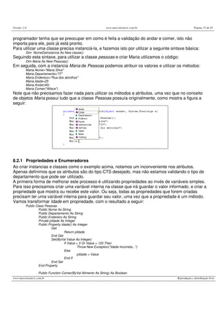 Versão: 2.0 www.marcelosincic.com.br Página 35 de 45
www.marcelosincic.com.br Reprodução e distribuição livre
programador tenha que se preocupar em como é feita a validação do andar e comer, isto não
importa para ele, pois já está pronto.
Para utilizar uma classe precisa instanciá-la, e fazemos isto por utilizar a seguinte sintaxe básica:
Dim NomeDaInstancia As New classe()
Seguindo esta sintaxe, para utilizar a classe pessoas e criar Maria utilizamos o código:
Dim Maria As New Pessoas()
Em seguida, com a instancia Maria de Pessoas podemos atribuir os valores e utilizar os métodos:
Maria.Nome="Maria Silva"
Maria.Departamento="IT"
Maria.Endereco="Rua dos abrolhos"
Maria.Idade=25
Maria.Andar(40)
Maria.Comer("Alface")
Note que não precisamos fazer nada para utilizar os métodos e atributos, uma vez que no conceito
de objetos Maria possui tudo que a classe Pessoas possuía originalmente, como mostra a figura a
seguir:
8.2.1 Propriedades e Enumeradores
Ao criar instancias e classes como o exemplo acima, notamos um inconveniente nos atributos.
Apenas definimos que os atributos são do tipo CTS desejado, mas não estamos validando o tipo de
departamento que pode ser utilizado.
A primeira forma de melhorar este processo é utilizando propriedades ao invés de variáveis simples.
Para isso precisamos criar uma variável interna na classe que irá guardar o valor informado, e criar a
propriedade que mostra ou recebe este valor. Ou seja, todas as propriedades que forem criadas
precisam ter uma variável interna para guardar seu valor, uma vez que a propriedade é um método.
Vamos transformar Idade em propriedade, com o resultado a seguir:
Public Class Pessoas
Public Nome As String
Public Departamento As String
Public Endereco As String
Private pIdade As Integer
Public Property Idade() As Integer
Get
Return pIdade
End Get
Set(ByVal Value As Integer)
If Value < 5 Or Value > 120 Then
Throw New Exception("Idade Incorreta...")
Else
pIdade = Value
End If
End Set
End Property
Public Function Comer(ByVal Alimento As String) As Boolean
 