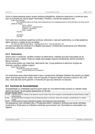Versão: 2.0 www.marcelosincic.com.br Página 37 de 45
www.marcelosincic.com.br Reprodução e distribuição livre
Como a classe pessoas possui quatro atributos obrigatórios, podemos reescrever o construtor para
que no momento do new já sejam informados. Portanto, o construtor passaria a ser:
Public Class Pessoas
Sub New(ByVal pNome As String, ByVal pDepartamento As ListaDepartamentos, ByVal pEndereco As String, ByVal
pIdade As Integer)
Nome = pNome
Departamento = pDepartamento
Endereco = pEndereco
Idade = pIdade
End Sub
Sub New()
End Sub
Com este novo construtor podemos continuar utilizando o new sem parâmetros, ou então podemos
agora construir o objeto já com os dados:
Dim Maria As New Pessoas(“Maria”, ListaDepartamentos.IT, “Rua dos Abrolhos”, 25)
Um bom exemplo de construtor é o Msgbox que possui 12 diferentes construtores com diferentes
parâmetros, utilizando overload.
8.2.3 Destrutores
Assim como o construtor, também existem os destrutores, métodos que são executados ao se
terminar de usar o objeto. Pode ser usado para apagar arquivos temporários, fechar conexão e
liberar memória.
Construtores podem ser reescritos, destrutores não. O que podemos é adicionar funções ao
destrutor usando o código a seguir:
Public Class Pessoas
Protected Overrides Sub Finalize()
Console.WriteLine("Fui finalizado")
End Sub
Um importante aviso sobre destrutores é que o componente Garbage Collector não destrói um objeto
assim que ele para de ser usado, mas sim quando a maquina requer recursos e aciona o GC. Por
isso, você não terá como garantir o momento em que seu destrutor irá executar.
8.3 Controle de Acessibilidade
Acessibilidade ou visibilidade significa quem pode ver uma determinada variável ou método criado
dentro da classe. Os principais assessores no C# são:
Accesor Escopo visível
Private Apenas dentro do método ou da classe em que foi criado. Veja como exemplo a variável pIdade da classe Pessoas criadas
anteriormente.
Public É acessado dentro da classe e fora da classe para quem a instanciar. Veja como exemplo a variavel Nome e o método
Andar.
Friend Público dentro do mesmo assemblie compilado, mas privado para outros assemblies.
Os assessores mais utilizados são o Private para definir métodos e atributos que serão utilizados
localmente e Public para os métodos e atributos que precisam ser informados ou executados nos
objetos.
 