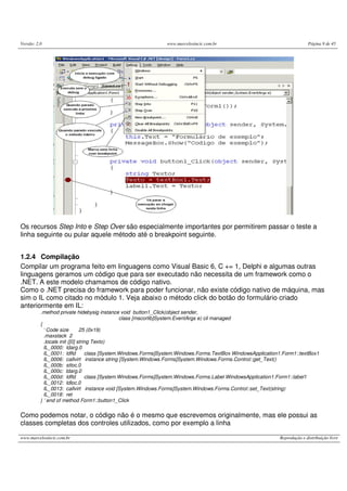 Versão: 2.0 www.marcelosincic.com.br Página 9 de 45
www.marcelosincic.com.br Reprodução e distribuição livre
Os recursos Step Into e Step Over são especialmente importantes por permitirem passar o teste a
linha seguinte ou pular aquele método até o breakpoint seguinte.
1.2.4 Compilação
Compilar um programa feito em linguagens como Visual Basic 6, C += 1, Delphi e algumas outras
linguagens geramos um código que para ser executado não necessita de um framework como o
.NET. A este modelo chamamos de código nativo.
Como o .NET precisa do framework para poder funcionar, não existe código nativo de máquina, mas
sim o IL como citado no módulo 1. Veja abaixo o método click do botão do formulário criado
anteriormente em IL:
.method private hidebysig instance void button1_Click(object sender,
class [mscorlib]System.EventArgs e) cil managed
{
‘ Code size 25 (0x19)
.maxstack 2
.locals init ([0] string Texto)
IL_0000: ldarg.0
IL_0001: ldfld class [System.Windows.Forms]System.Windows.Forms.TextBox WindowsApplication1.Form1::textBox1
IL_0006: callvirt instance string [System.Windows.Forms]System.Windows.Forms.Control::get_Text()
IL_000b: stloc.0
IL_000c: ldarg.0
IL_000d: ldfld class [System.Windows.Forms]System.Windows.Forms.Label WindowsApplication1.Form1::label1
IL_0012: ldloc.0
IL_0013: callvirt instance void [System.Windows.Forms]System.Windows.Forms.Control::set_Text(string)
IL_0018: ret
} ‘ end of method Form1::button1_Click
Como podemos notar, o código não é o mesmo que escrevemos originalmente, mas ele possui as
classes completas dos controles utilizados, como por exemplo a linha
 