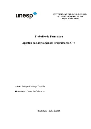 Trabalho de Formatura
Apostila da Linguagem de Programação C++
Autor: Enrique Camargo Trevelin
Orientador: Carlos Antônio Alves
Ilha Solteira – Julho de 2007
UNIVERSIDADE ESTADUAL PAULISTA
“JÚLIO DE MESQUITA FILHO”
Campus de Ilha solteira
 