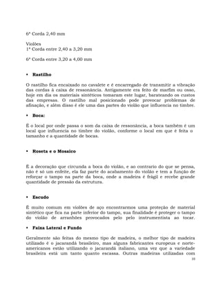 10
6ª Corda 2,40 mm
Violões
1ª Corda entre 2,40 a 3,20 mm
6ª Corda entre 3,20 a 4,00 mm
 Rastilho
O rastilho fica encaixado no cavalete e é encarregado de transmitir a vibração
das cordas à caixa de ressonância. Antigamente era feito de marfim ou osso,
hoje em dia os materiais sintéticos tomaram este lugar, barateando os custos
das empresas. O rastilho mal posicionado pode provocar problemas de
afinação, e além disso é ele uma das partes do violão que influencia no timbre.
 Boca:
É o local por onde passa o som da caixa de ressonância, a boca também é um
local que influencia no timbre do violão, conforme o local em que é feita o
tamanho e a quantidade de bocas.
 Roseta e o Mosaico
É a decoração que circunda a boca do violão, e ao contrario do que se pensa,
não é só um enfeite, ela faz parte do acabamento do violão e tem a função de
reforçar o tampo na parte da boca, onde a madeira é frágil e recebe grande
quantidade de pressão da estrutura.
 Escudo
É muito comum em violões de aço encontrarmos uma proteção de material
sintético que fica na parte inferior do tampo, sua finalidade é proteger o tampo
do violão de arranhões provocados pelo pelo instrumentista ao tocar.
 Faixa Lateral e Fundo
Geralmente são feitas do mesmo tipo de madeira, o melhor tipo de madeira
utilizado é o jacarandá brasileiro, mas alguns fabricantes europeus e norte-
americanos estão utilizando o jacarandá italiano, uma vez que a variedade
brasileira está um tanto quanto escassa. Outras madeiras utilizadas com
 