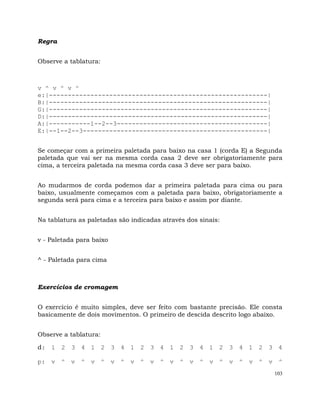 103
Regra
Observe a tablatura:
v ^ v ^ v ^
e:|----------------------------------------------------------|
B:|----------------------------------------------------------|
G:|----------------------------------------------------------|
D:|----------------------------------------------------------|
A:|-----------1--2--3----------------------------------------|
E:|--1--2--3-------------------------------------------------|
Se começar com a primeira paletada para baixo na casa 1 (corda E) a Segunda
paletada que vai ser na mesma corda casa 2 deve ser obrigatoriamente para
cima, a terceira paletada na mesma corda casa 3 deve ser para baixo.
Ao mudarmos de corda podemos dar a primeira paletada para cima ou para
baixo, usualmente começamos com a paletada para baixo, obrigatoriamente a
segunda será para cima e a terceira para baixo e assim por diante.
Na tablatura as paletadas são indicadas através dos sinais:
v - Paletada para baixo
^ - Paletada para cima
Exercícios de cromagem
O exercício é muito simples, deve ser feito com bastante precisão. Ele consta
basicamente de dois movimentos. O primeiro de descida descrito logo abaixo.
Observe a tablatura:
d: 1 2 3 4 1 2 3 4 1 2 3 4 1 2 3 4 1 2 3 4 1 2 3 4
p: v ^ v ^ v ^ v ^ v ^ v ^ v ^ v ^ v ^ v ^ v ^ v ^
 