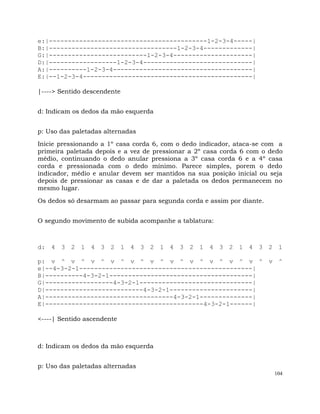 104
e:|------------------------------------------1-2-3-4-----|
B:|----------------------------------1-2-3-4-------------|
G:|--------------------------1-2-3-4---------------------|
D:|------------------1-2-3-4-----------------------------|
A:|----------1-2-3-4-------------------------------------|
E:|--1-2-3-4---------------------------------------------|
|----> Sentido descendente
d: Indicam os dedos da mão esquerda
p: Uso das paletadas alternadas
Inicie pressionando a 1º casa corda 6, com o dedo indicador, ataca-se com a
primeira paletada depois e a vez de pressionar a 2º casa corda 6 com o dedo
médio, continuando o dedo anular pressiona a 3º casa corda 6 e a 4º casa
corda e pressionada com o dedo mínimo. Parece simples, porem o dedo
indicador, médio e anular devem ser mantidos na sua posição inicial ou seja
depois de pressionar as casas e de dar a paletada os dedos permanecem no
mesmo lugar.
Os dedos só desarmam ao passar para segunda corda e assim por diante.
O segundo movimento de subida acompanhe a tablatura:
d: 4 3 2 1 4 3 2 1 4 3 2 1 4 3 2 1 4 3 2 1 4 3 2 1
p: v ^ v ^ v ^ v ^ v ^ v ^ v ^ v ^ v ^ v ^ v ^ v ^
e|--4-3-2-1----------------------------------------------|
B|----------4-3-2-1--------------------------------------|
G|------------------4-3-2-1------------------------------|
D|--------------------------4-3-2-1----------------------|
A|----------------------------------4-3-2-1--------------|
E|------------------------------------------4-3-2-1------|
<----| Sentido ascendente
d: Indicam os dedos da mão esquerda
p: Uso das paletadas alternadas
 