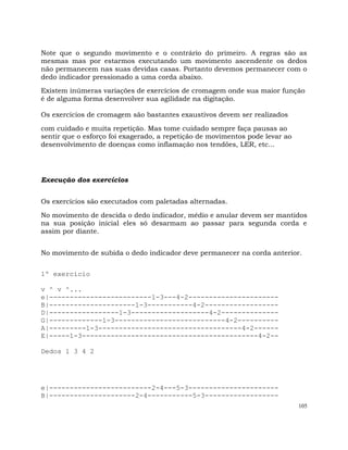 105
Note que o segundo movimento e o contrário do primeiro. A regras são as
mesmas mas por estarmos executando um movimento ascendente os dedos
não permanecem nas suas devidas casas. Portanto devemos permanecer com o
dedo indicador pressionado a uma corda abaixo.
Existem inúmeras variações de exercícios de cromagem onde sua maior função
é de alguma forma desenvolver sua agilidade na digitação.
Os exercícios de cromagem são bastantes exaustivos devem ser realizados
com cuidado e muita repetição. Mas tome cuidado sempre faça pausas ao
sentir que o esforço foi exagerado, a repetição de movimentos pode levar ao
desenvolvimento de doenças como inflamação nos tendões, LER, etc...
Execução dos exercícios
Os exercícios são executados com paletadas alternadas.
No movimento de descida o dedo indicador, médio e anular devem ser mantidos
na sua posição inicial eles só desarmam ao passar para segunda corda e
assim por diante.
No movimento de subida o dedo indicador deve permanecer na corda anterior.
1º exercício
v ^ v ^...
e|-------------------------1-3---4-2----------------------
B|---------------------1-3-----------4-2------------------
D|-----------------1-3-------------------4-2--------------
G|-------------1-3---------------------------4-2----------
A|---------1-3-----------------------------------4-2------
E|-----1-3-------------------------------------------4-2--
Dedos 1 3 4 2
e|-------------------------2-4---5-3----------------------
B|---------------------2-4-----------5-3------------------
 