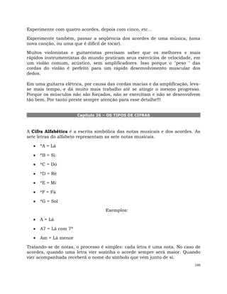 109
Experimente com quatro acordes, depois com cinco, etc...
Experimente também, passar a seqüência dos acordes de uma música, (uma
nova canção, ou uma que é difícil de tocar).
Muitos violonistas e guitarristas precisam saber que os melhores e mais
rápidos instrumentistas do mundo praticam seus exercícios de velocidade, em
um violão comum, acústico, sem amplificadores. Isso porque o "peso " das
cordas do violão é perfeito para um rápido desenvolvimento muscular dos
dedos.
Em uma guitarra elétrica, por causa das cordas macias e da amplificação, leva-
se mais tempo, e dá muito mais trabalho até se atingir o mesmo progresso.
Porque os músculos não são forçados, não se exercitam e não se desenvolvem
tão bem. Por tanto preste sempre atenção para esse detalhe!!!
Capítulo 26 – OS TIPOS DE CIFRAS
A Cifra Alfabética é a escrita simbólica das notas musicais e dos acordes. As
sete letras do alfabeto representam as sete notas musicais.
*A = Lá
*B = Si
*C = Dó
*D = Ré
*E = Mi
*F = Fá
*G = Sol
Exemplos:
A = Lá
A7 = Lá com 7ª
Am = Lá menor
Tratando-se de notas, o processo é simples: cada letra é uma nota. No caso de
acordes, quando uma letra vier sozinha o acorde sempre será maior. Quando
vier acompanhada receberá o nome do símbolo que vem junto de si.
 