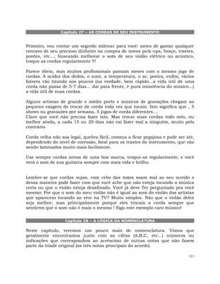 111
Capítulo 27 – AS CORDAS DE SEU INSTRUMENTO
Primeiro, vou contar um segredo milenar para você: antes de gastar qualquer
centavo de seu precioso dinheiro na compra de novos pick-ups, braço, trastes,
pontes, etc..., buscando melhorar o som de seu violão elétrico ou acústico,
troque as cordas regularmente !!!
Parece óbvio, mas muitos profissionais passam meses com o mesmo jogo de
cordas. A acidez dos dedos, o suor, a temperatura, o ar, poeira, enfim, vários
fatores vão tirando aos poucos (na verdade, bem rápido...a vida útil de uma
corda não passa de 5-7 dias... daí para frente, é pura insistência do músico...)
a vida útil de suas cordas.
Alguns artistas de grande e médio porte e músicos de gravações chegam ao
pequeno exagero de trocar de corda toda vez que tocam. Isto significa que , 5
shows ou gravações por semana, 5 jogos de corda diferentes....
Claro que você não precisa fazer isto. Mas trocar suas cordas todo mês, ou
melhor ainda, a cada 15 ou 20 dias não vai fazer mal a ninguém, muito pelo
contrário.
Corda velha não soa legal, quebra fácil, começa a ficar pegajosa e pode ser até,
dependendo do nível de corrosão, fatal para os trastes do instrumento, que vão
sendo laminados muito mais facilmente.
Use sempre cordas novas de uma boa marca, troque-as regularmente, e você
verá o som de sua guitarra sempre com mais vida e brilho.
Lembre-se que cordas sujas, com cebo das mãos soam mal ao seu ouvido e
dessa maneira pode fazer com que você ache que não esteja tocando a música
certa ou que o violão esteja desafinado. Você já deve Ter perguntado pra você
mesmo: Por que o som do meu violão não é igual ao som do violão dos artistas
que aparecem tocando ao vivo na TV? Muito simples. Não que o violão deles
seja melhor, mas principalmente porque eles trocam a corda sempre que
sentirem que o som não é mais o mesmo ! Siga este exemplo caro músico!
Capítulo 28 – A LÓGICA DA NOMENCLATURA
Neste capítulo, veremos um pouco mais de nomenclatura. Vimos que
geralmente encontramos junto com as cifras (A,B,C, etc...) números ou
indicações que correspondem ao acréscimo de outras notas que não fazem
parte da tríade original (as três notas principais do acorde).
 