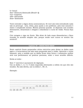113
b= bemol
dim= diminuto/diminuído (Brasil= §)
sus= suspenso
add= adicionado
dom= dominante
Tente entender a lógica desta nomenclatura. Se você não está entendendo nada
não se preocupe . Leia, releia, peça ajuda a seu professor, pois esse assunto é
chato e complicado mesmo. Muitas pessoas quando se deparam com acordes
dissonantes, desanimam e chegam a abandonar o curso de violão. Nunca faça
isso.
Crie coragem e siga em frente. Não deixe de lado essas dissonâncias e fique
tocando os acordes simples não, porque senão você nunca se sentirá um
músico!!!
Capítulo 29 – DEDOS MAIS ÁGEIS
Neste capítulo foram preparados vários exercícios para deixar os dedos mais
ágeis e a musculatura da mão mais preparada para o violão. Aproveite e treine
bastante, pois a medida que os dedos ficam mais fortes e resistentes melhor
será sua performance ao praticar pestanas, solar e tocar acordes difíceis.
Então aí estão :
Este 1° exercício é puramente de digitação.
Use os dedos 1, 2, 3 e 4 (mão esquerda) alternando a ordem em que eles são
tocados. Na mão direita, use os dedos I , M e A.
Exemplo:
-----------------------------------------------------------------
-----------------------------------------------------------------
-----------------------------------------------------------------
----------------------------------------(1)--(4)--(2)--(3)-------
--------------------(2)--(3)--(4)--(1)---------------------------
(1)--(3)--(2)--(4)-----------------------------------------------
 