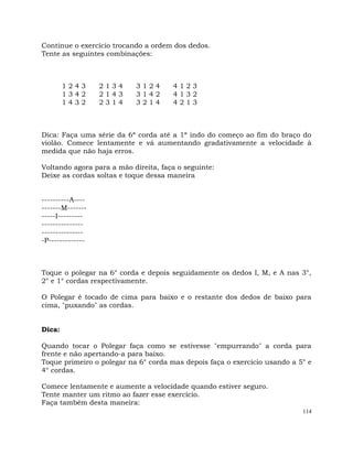 114
Continue o exercício trocando a ordem dos dedos.
Tente as seguintes combinações:
1 2 4 3 2 1 3 4 3 1 2 4 4 1 2 3
1 3 4 2 2 1 4 3 3 1 4 2 4 1 3 2
1 4 3 2 2 3 1 4 3 2 1 4 4 2 1 3
Dica: Faça uma série da 6ª corda até a 1ª indo do começo ao fim do braço do
violão. Comece lentamente e vá aumentando gradativamente a velocidade à
medida que não haja erros.
Voltando agora para a mão direita, faça o seguinte:
Deixe as cordas soltas e toque dessa maneira
----------A----
-------M-------
-----I---------
---------------
---------------
-P-------------
Toque o polegar na 6° corda e depois seguidamente os dedos I, M, e A nas 3°,
2° e 1° cordas respectivamente.
O Polegar é tocado de cima para baixo e o restante dos dedos de baixo para
cima, "puxando" as cordas.
Dica:
Quando tocar o Polegar faça como se estivesse "empurrando" a corda para
frente e não apertando-a para baixo.
Toque primeiro o polegar na 6° corda mas depois faça o exercício usando a 5° e
4° cordas.
Comece lentamente e aumente a velocidade quando estiver seguro.
Tente manter um ritmo ao fazer esse exercício.
Faça também desta maneira:
 