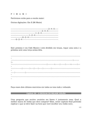 115
P I M A M I
Partiremos então para a escala maior:
Outras digitações: Em E (Mi Maior)
----------------------------------------------------2--4--5-----
-------------------------------------------2--4--5--------------
----------------------------------1--2--4-----------------------
-------------------------1--2--4--------------------------------
----------------0--2--4-----------------------------------------
-------0--2--4--------------------------------------------------
Este próximo é em C(dó Maior) e está dividido em terças, toque uma nota e a
próxima será uma terça acima dela.
----------------------------------------------------------------
-
---------------------------------------------------------3-----
5-
---------------------------------2------4----2----5----4-----5--
-
----------2------3---2---5---3-------5--------------------------
-
---3---------5--------------------------------------------------
-
----------------------------------------------------------------
-
Faça esses dois últimos exercícios em todos os tons indo e voltando.
Capítulo 30 – A ESCOLHA DO MELHOR VIOLÃO
Uma pergunta que muitos usuários me fazem é justamente essa: Qual a
melhor marca de violão que devo comprar? Bom, nesse capítulo final pretendo
explicar o que se deve fazer na hora que você escolher seu violão novo.
 