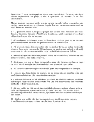 116
Lembre-se: O mais barato pode se tornar mais caro depois. Portanto, não fique
dando importância ao preço e sim a qualidade do material e de seu
instrumento.
Muitas pessoas compram violão sem ao menos entender sobre o assunto e em
muitos casos, vem o arrependimento depois. Por isso vamos enumerar as dicas
aqui. Portanto, vamos a elas:
1 - O primeiro passo é pesquisar preços dos violões mais vendidos que são:
Fender, Giannini, Yamaha e Washburn. Geralmente você consegue preços bem
diferentes de uma loja para outra.
2 - Estando com o violão em mãos, verifique ítem por ítem para ver se está em
perfeitas condições de uso e em perfeito estado de conservação.
3 - O braço do violão tem que estar reto e a melhor forma de saber é mirando
como se fosse uma espingarda. Olhando para os trastes você saberá se ele está
empenado ou não. As vezes o violão pode vir da fábrica com esse defeito.
4 - O cavalete tem que estar em perfeita forma de acabamento, verifique se não
está descolando, isso pode acontecer.
5 - Os trastes tem que ser lisos por completo para não riscar as cordas em caso
de bend (técnica usada também no violão onde a corda é envergada).
6 - As tarrachas terão que girar facilmente para não comprometer a afinação.
7 - Veja se não tem riscos na pintura, se as peças feita de marfim estão em
perfeitas condições,s e não estão gastas ou sujas.
8 – Pratique bastante lá no momento puxando as cordas e fazendo bastante
batidas pra você sentir se o violão está com um bom sincronismo e se você está
sentindo-se bem tocando nele.
9 – Se seu violão for elétrico, sinta a qualidade do som e veja se o bocal onde o
cabo está ligado não apresenta ruídos ou coisa parecida. Pois muitas vezes
quando adquirimos um violão elétrico, aparecem bastante ruídos na colocação
dos cabos.
10 - Enfim, se o violão não tiver nenhum desses problemas,pode comprar
tranqüilamente que com certeza você fará um ótimo negócio.
 