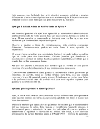 118
Hoje executo com facilidade (até acho simples) arranjos, músicas , acordes
dissonantes e batidas que alguns anos atras não conseguia. É importante tocar
e treinar todos os dias nem que seja pelo menos uns 20 minutos.
2) O que é melhor. Corda de Aço ou corda de Nylon ?
Em relação a produzir um som mais agradável eu aconselho as cordas de aço,
porém dependendo do violão podem ficar um pouco duras, tornado-se difícil de
tocar. Dessa maneira eu recomendo ao iniciante usar cordas de nylon, mas
lembre-se que isso também é questão de gosto.
Observe e analise o tipos de encordoamento, pois existem espessuras
diferentes. Particularmente prefiro os mais finos, é uma questão de
experiência.
E sempre bom consultar um especialista (Luthier) ele pode indicar o melhor
tipo de corda para seu instrumento. Existem pessoas que desafinam o
instrumento e deixam as cordas bambas quando o guardam, acreditam que a
tensão das cordas impenam o braço.
Até que me provem o contrário não acredito que as cordas de aço podem
empenar o braço do instrumento, já que comigo nunca aconteceu.
O que deve ser observado é como guardar o instrumento. Nunca guarde em pé
encostado na parede, como as cordas viradas para fora, isso sim poderá
empenar o braço. Se possível guarde sempre deitado com as cordas para baixo
e de preferência num case. Se preferir você pode usar aqueles suportes para
guardar o instrumento em pé.
3) Como posso aprender a solar e paletar?
Bom, o solo é uma técnica que apresenta muitas dificuldades principalmente
para aquelas pessoas que ainda não possuem agilidade nos dedos e mãos e um
bom sincronismo.
Existe um técnica que apelidamos de paletadas alternadas que é extremamente
útil na execução de solos. Esta técnica é considerada bastante simples, é
fundamental para o estudante de solo. As paletadas alternadas ajudam a
desenvolver a agilidade e velocidade na prática dos solos, e são matérias
preliminares de outras técnicas como o SWEEP PICK - técnica de paletadas
 