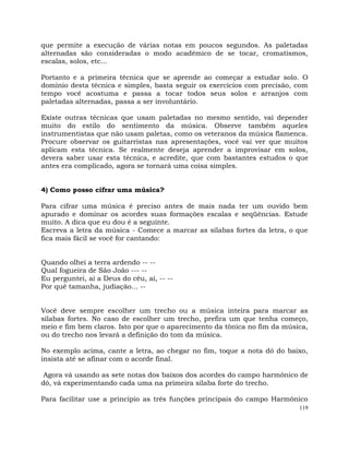 119
que permite a execução de várias notas em poucos segundos. As paletadas
alternadas são consideradas o modo acadêmico de se tocar, cromatismos,
escalas, solos, etc...
Portanto e a primeira técnica que se aprende ao começar a estudar solo. O
domínio desta técnica e simples, basta seguir os exercícios com precisão, com
tempo você acostuma e passa a tocar todos seus solos e arranjos com
paletadas alternadas, passa a ser involuntário.
Existe outras técnicas que usam paletadas no mesmo sentido, vai depender
muito do estilo do sentimento da música. Observe também aqueles
instrumentistas que não usam paletas, como os veteranos da música flamenca.
Procure observar os guitarristas nas apresentações, você vai ver que muitos
aplicam esta técnica. Se realmente deseja aprender a improvisar em solos,
devera saber usar esta técnica, e acredite, que com bastantes estudos o que
antes era complicado, agora se tornará uma coisa simples.
4) Como posso cifrar uma música?
Para cifrar uma música é preciso antes de mais nada ter um ouvido bem
apurado e dominar os acordes suas formações escalas e seqüências. Estude
muito. A dica que eu dou é a seguinte.
Escreva a letra da música - Comece a marcar as sílabas fortes da letra, o que
fica mais fácil se você for cantando:
Quando olhei a terra ardendo -- --
Qual fogueira de São João --- --
Eu perguntei, ai a Deus do céu, ai, -- --
Por quê tamanha, judiação... --
Você deve sempre escolher um trecho ou a música inteira para marcar as
silabas fortes. No caso de escolher um trecho, prefira um que tenha começo,
meio e fim bem claros. Isto por que o aparecimento da tônica no fim da música,
ou do trecho nos levará a definição do tom da música.
No exemplo acima, cante a letra, ao chegar no fim, toque a nota dó do baixo,
insista até se afinar com o acorde final.
Agora vá usando as sete notas dos baixos dos acordes do campo harmônico de
dó, vá experimentando cada uma na primeira sílaba forte do trecho.
Para facilitar use a principio as três funções principais do campo Harmônico
 