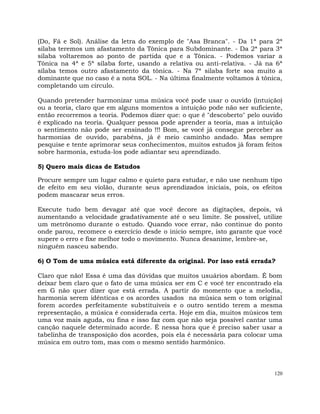 120
(Do, Fá e Sol). Análise da letra do exemplo de "Asa Branca". - Da 1ª para 2ª
silaba teremos um afastamento da Tônica para Subdominante. - Da 2ª para 3ª
silaba voltaremos ao ponto de partida que e a Tônica. - Podemos variar a
Tônica na 4ª e 5ª sílaba forte, usando a relativa ou anti-relativa. - Já na 6ª
sílaba temos outro afastamento da tônica. - Na 7ª silaba forte soa muito a
dominante que no caso é a nota SOL. - Na última finalmente voltamos à tônica,
completando um círculo.
Quando pretender harmonizar uma música você pode usar o ouvido (intuição)
ou a teoria, claro que em alguns momentos a intuição pode não ser suficiente,
então recorremos a teoria. Podemos dizer que: o que é "descoberto" pelo ouvido
é explicado na teoria. Qualquer pessoa pode aprender a teoria, mas a intuição
o sentimento não pode ser ensinado !!! Bom, se você já consegue perceber as
harmonias de ouvido, parabéns, já é meio caminho andado. Mas sempre
pesquise e tente aprimorar seus conhecimentos, muitos estudos já foram feitos
sobre harmonia, estuda-los pode adiantar seu aprendizado.
5) Quero mais dicas de Estudos
Procure sempre um lugar calmo e quieto para estudar, e não use nenhum tipo
de efeito em seu violão, durante seus aprendizados iniciais, pois, os efeitos
podem mascarar seus erros.
Execute tudo bem devagar até que você decore as digitações, depois, vá
aumentando a velocidade gradativamente até o seu limite. Se possível, utilize
um metrônomo durante o estudo. Quando voce errar, não continue do ponto
onde parou, recomece o exercício desde o inicio sempre, isto garante que você
supere o erro e fixe melhor todo o movimento. Nunca desanime, lembre-se,
ninguém nasceu sabendo.
6) O Tom de uma música está diferente da original. Por isso está errada?
Claro que não! Essa é uma das dúvidas que muitos usuários abordam. É bom
deixar bem claro que o fato de uma música ser em C e você ter encontrado ela
em G não quer dizer que está errada. A partir do momento que a melodia,
harmonia serem idênticas e os acordes usados na música sem o tom original
forem acordes perfeitamente substituíveis e o outro sentido terem a mesma
representação, a música é considerada certa. Hoje em dia, muitos músicos tem
uma voz mais aguda, ou fina e isso faz com que não seja possível cantar uma
canção naquele determinado acorde. É nessa hora que é preciso saber usar a
tabelinha de transposição dos acordes, pois ela é necessária para colocar uma
música em outro tom, mas com o mesmo sentido harmônico.
 