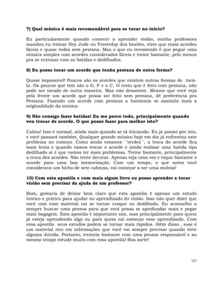 121
7) Qual música é mais recomendável para se tocar no início?
Eu particularmente quando comecei a aprender violão, minha professora
mandou eu treinar Hey Jude ou Yesterday dos beatles, visto que eram acordes
fáceis e quase todos sem pestana. Mas o que eu recomendo é que pegue uma
música simples com acordes considerados fáceis e treine bastante, pelo menos
pra se entrosar com as batidas e dedilhados.
8) Eu posso tocar um acorde que tenha pestana de outra forma?
Quase impossível! Poucos são os acordes que existem outras formas de tocá-
lo. Os poucos que tem são o G, F e o C. O resto que é feito com pestana, não
pode ser tocado de outra maneira. Mas não desanime. Mesmo que você veja
pela frente um acorde que possa ser feito sem pestana, dê preferência pra
Pestana. Fazendo um acorde com pestana a harmonia se assimila mais a
originalidade da música.
9) Não consigo fazer batidas! Eu me perco todo, principalmente quando
vou trocar de acorde. O que posso fazer para melhor isto?
Calma! Isso é normal, ainda mais quando se tá iniciando. Eu já passei por isto,
e você passará também. Qualquer grande músico hoje em dia já enfrentou este
problema no começo. Como ainda estamos ``verdes``, a troca do acorde fica
mais lenta e quando vamos trocar o acorde e ainda realizar uma batida tipo
dedilhado aí é que vamos ter mais problemas. Treine bastante, principalmente
a troca dos acordes. Não tente decorar. Apenas veja uma vez e toque bastante o
acorde para uma boa memorização. Com um tempo, o que antes você
considerava um bicho de sete cabeças, vai começar a ser uma moleza!
10) Com esta apostila e com mais algum livro eu posso aprender a tocar
violão sem precisar da ajuda de um professor?
Bom, gostaria de deixar bem claro que esta apostila é apenas um estudo
teórico e prático para ajudar no aprendizado do violão. Isso não quer dizer que
você com esse material vai se tornar craque no dedilhado. Eu aconselho a
sempre buscar uma pessoa para que você possa se aprofundar mais e pegar
mais bagagem. Esta apostila é importante sim, mas principalmente para quem
já esteja aprendendo algo ou para quem vai começar esse aprendizado. Com
essa apostila seus estudos podem se tornar mais rápidos. Além disso , esse é
um material rico em informações que você vai sempre precisar quando tiver
alguma dúvida. Portanto, treinem bastante com uma pessoa responsável e ao
mesmo tempo estude muito com essa apostila! Boa sorte!
 