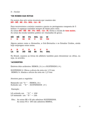 14
A – Anular
*OS NOMES DAS NOTAS
Os nomes das sete notas musicais que usamos são:
DÓ - RÉ - MI - FA - SOL - LA – SI
Para escrevermos a música usamos a pauta ou pentagrama composta de 5
linhas e 4 espaços contados sempre de baixo para cima.
As notas DÓ - RÉ - MI - FA - SOL - LA - SI, forma a escala de tom maior.
As notas da escala também podem ser chamadas de graus.
DÓ RÉ MI FA SOL LA SI
I II III IV V VI VII
Alguns países como a Alemanha, a Grã-Bretanha e os Estados Unidos, ainda
hoje empregam estas notas.
A B C D E F G
LA SI DÓ RÉ MI FA SOL
No Brasil, usamos as letras do alfabeto também para denominar as cifras, ou
seja, os acordes.
*ACIDENTES
Existem dois acidentes: BEMOL ( b ) e o SUSTENIDO ( # ).
SUSTENIDO #: Eleva a altura da nota em 1/2 tom
BEMOL b: Abaixa a altura da nota em 1/2 tom
Atentem para a regrinha:
Baixando um “ S “ - BEMOL ( b )
Subindo um “ S “ - SUSTENIDOS ( # )
Exemplo:
LÁ subindo um “ S ” = LÁ#
LÁ baixando um “ S “ = Láb
Obs.: As notas MI e SI não admitem SUSTENIDOS.
As notas FÁ e DÓ não admitem BEMOL.
 