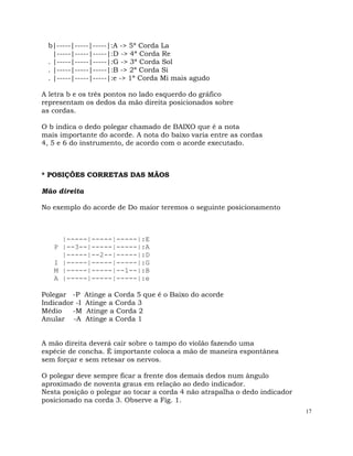 17
b|-----|-----|-----|:A -> 5ª Corda La
|-----|-----|-----|:D -> 4ª Corda Re
. |-----|-----|-----|:G -> 3ª Corda Sol
. |-----|-----|-----|:B -> 2ª Corda Si
. |-----|-----|-----|:e -> 1ª Corda Mi mais agudo
A letra b e os três pontos no lado esquerdo do gráfico
representam os dedos da mão direita posicionados sobre
as cordas.
O b indica o dedo polegar chamado de BAIXO que é a nota
mais importante do acorde. A nota do baixo varia entre as cordas
4, 5 e 6 do instrumento, de acordo com o acorde executado.
* POSIÇÕES CORRETAS DAS MÃOS
Mão direita
No exemplo do acorde de Do maior teremos o seguinte posicionamento
|-----|-----|-----|:E
P |--3--|-----|-----|:A
|-----|--2--|-----|:D
I |-----|-----|-----|:G
M |-----|-----|--1--|:B
A |-----|-----|-----|:e
Polegar -P Atinge a Corda 5 que é o Baixo do acorde
Indicador -I Atinge a Corda 3
Médio -M Atinge a Corda 2
Anular -A Atinge a Corda 1
A mão direita deverá cair sobre o tampo do violão fazendo uma
espécie de concha. É importante coloca a mão de maneira espontânea
sem forçar e sem retesar os nervos.
O polegar deve sempre ficar a frente dos demais dedos num ângulo
aproximado de noventa graus em relação ao dedo indicador.
Nesta posição o polegar ao tocar a corda 4 não atrapalha o dedo indicador
posicionado na corda 3. Observe a Fig. 1.
 