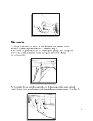 18
Mão esquerda
O polegar e colocado na parte de trás do braço e os demais dedos
sobre as cordas na parte da frente. Observe a Fig. 2.
A mão deve ser posicionada de tal forma que o polegar não ultrapasse
o braço do violão, deixando a mão livre para percorrer o braço
do instrumento.
Na formação de um acorde mantenha os dedos na posição mais vertical
possível, isto evita um abafamento indesejado nas outras cordas. Veja Fig. 3.
 