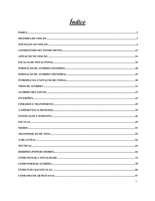 2
Índice
ÍNDICE...................................................................................................................................................................2
HISTÓRIA DO VIOLÃO ......................................................................................................................................3
INICIAÇÃO AO VIOLÃO ....................................................................................................................................4
CONHECENDO SEU INSTRUMENTO.............................................................................................................23
AFINAÇÃO NO VIOLÃO...................................................................................................................................24
ESCALAS DE NOTAS (TONS)...........................................................................................................................26
FORMAÇÃO DE ACORDES (MAIORES) ........................................................................................................28
FORMAÇÃO DE ACORDES (MENORES) .......................................................................................................29
INTRODUÇÃO À NOTAÇÃO DE CIFRAS.......................................................................................................30
TIPOS DE ACORDES .........................................................................................................................................31
ACORDES RELATIVOS ....................................................................................................................................43
INVERSÕES ........................................................................................................................................................43
CIFRADOS E TRANSPORTES..........................................................................................................................45
A IMPORTÂNCIA DO BAIXO...........................................................................................................................45
INTERVALOS E SEMITONS.............................................................................................................................46
ESCALAS.............................................................................................................................................................49
MODOS................................................................................................................................................................53
TRANSPOSIÇÃO DE TONS...............................................................................................................................55
TABLATURAS ....................................................................................................................................................56
TÉCNICAS...........................................................................................................................................................65
BORDÕES (POWER CHORDS).........................................................................................................................66
COMO MUDAR A TONALIDADE ....................................................................................................................74
COMO FORMAR ACORDES.............................................................................................................................78
ESTRUTURA DAS ESCALAS............................................................................................................................86
COMO PRATICAR PESTANAS ........................................................................................................................97
 