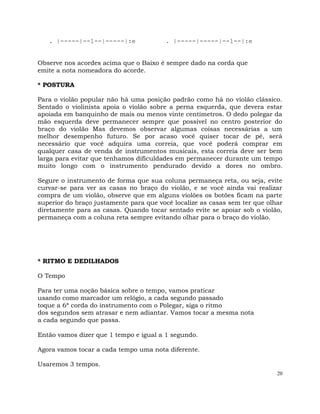 20
. |-----|--1--|-----|:e . |-----|-----|--1--|:e
Observe nos acordes acima que o Baixo é sempre dado na corda que
emite a nota nomeadora do acorde.
* POSTURA
Para o violão popular não há uma posição padrão como há no violão clássico.
Sentado o violinista apoia o violão sobre a perna esquerda, que devera estar
apoiada em banquinho de mais ou menos vinte centímetros. O dedo polegar da
mão esquerda deve permanecer sempre que possível no centro posterior do
braço do violão Mas devemos observar algumas coisas necessárias a um
melhor desempenho futuro. Se por acaso você quiser tocar de pé, será
necessário que você adquira uma correia, que você poderá comprar em
qualquer casa de venda de instrumentos musicais, esta correia deve ser bem
larga para evitar que tenhamos dificuldades em permanecer durante um tempo
muito longo com o instrumento pendurado devido a dores no ombro.
Segure o instrumento de forma que sua coluna permaneça reta, ou seja, evite
curvar-se para ver as casas no braço do violão, e se você ainda vai realizar
compra de um violão, observe que em alguns violões os botões ficam na parte
superior do braço justamente para que você localize as casas sem ter que olhar
diretamente para as casas. Quando tocar sentado evite se apoiar sob o violão,
permaneça com a coluna reta sempre evitando olhar para o braço do violão.
* RITMO E DEDILHADOS
O Tempo
Para ter uma noção básica sobre o tempo, vamos praticar
usando como marcador um relógio, a cada segundo passado
toque a 6ª corda do instrumento com o Polegar, siga o ritmo
dos segundos sem atrasar e nem adiantar. Vamos tocar a mesma nota
a cada segundo que passa.
Então vamos dizer que 1 tempo e igual a 1 segundo.
Agora vamos tocar a cada tempo uma nota diferente.
Usaremos 3 tempos.
 