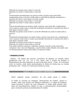 23
Obtendo na quinta casa corda 3 a nota Si
Obtendo na corda 3 corda solta a nota Sol
4º
Continuando pressionamos na quarta corda a quinta casa (nota Sol),
comparamos com a terceira corda solta a corda Sol já afinada movimente a
taracha até obter o som igual a terceira corda.
Obtendo na quinta casa corda 4 a nota Sol
Obtendo na corda 4 corda solta a nota Re
5º
Vamos pressionamos na quinta corda a quinta casa (nota Re), comparamos
com a quarta corda solta a corda Re já afinada movimente a taracha até obter o
som igual a quarta corda.
Obtendo na quinta casa corda 5 a nota Re Obtendo na corda 5 corda solta a
nota La
6º
Finalmente pressionamos na sexta corda a quinta casa (nota La), comparamos
com a quinta corda solta a corda La já afinada movimente a taracha até obter o
som igual a quinta corda.
Obtendo na quinta casa corda 6 a nota La
Obtendo na corda 6 corda solta a nota Mi
Você pode também começar a afinação usando a quinta corda solta (la) e
comparar com o som do Diapasão, a partir desta corda afinada você pode usar
os mesmos passos acima para afinar as demais cordas.
* NOMENCLATURA
- Botões : Os botões são marcas ,circulares, de plástico ou marfim, feitas
geralmente nas 3.a, 5.a, 7.a e 12.a casas com o intuito de facilitar o
deslocamento da mão esquerda, de uma casa para outra. - Casa : É o intervalo
entre os trastes, onde serão pressionados os dedos de forma que as cordas
produzam som. -Traste: É o metal que divide as casas
Capítulo 2– CONHECENDO O INSTRUMENTO
Neste capítulo vamos conhecer de um modo geral, o violão.
O violão se encaixa na categoria "Instrumento de cordas", possui 6
cordas, cada uma possui um diâmetro diferente e é capaz de produzir
notas musicais a partir de suas vibrações. O violão pode possuir dois
tipos de encordoamento, Náilon ou Aço, é extremamente recomendado
que o iniciante possua encordoamento de náilon.
 