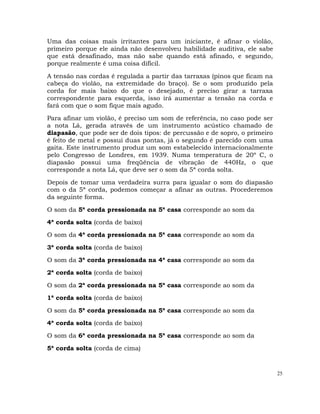 25
Uma das coisas mais irritantes para um iniciante, é afinar o violão,
primeiro porque ele ainda não desenvolveu habilidade auditiva, ele sabe
que está desafinado, mas não sabe quando está afinado, e segundo,
porque realmente é uma coisa difícil.
A tensão nas cordas é regulada a partir das tarraxas (pinos que ficam na
cabeça do violão, na extremidade do braço). Se o som produzido pela
corda for mais baixo do que o desejado, é preciso girar a tarraxa
correspondente para esquerda, isso irá aumentar a tensão na corda e
fará com que o som fique mais agudo.
Para afinar um violão, é preciso um som de referência, no caso pode ser
a nota Lá, gerada através de um instrumento acústico chamado de
diapasão, que pode ser de dois tipos: de percussão e de sopro, o primeiro
é feito de metal e possui duas pontas, já o segundo é parecido com uma
gaita. Este instrumento produz um som estabelecido internacionalmente
pelo Congresso de Londres, em 1939. Numa temperatura de 20º C, o
diapasão possui uma freqüência de vibração de 440Hz, o que
corresponde a nota Lá, que deve ser o som da 5ª corda solta.
Depois de tomar uma verdadeira surra para igualar o som do diapasão
com o da 5ª corda, podemos começar a afinar as outras. Procederemos
da seguinte forma.
O som da 5ª corda pressionada na 5ª casa corresponde ao som da
4ª corda solta (corda de baixo)
O som da 4ª corda pressionada na 5ª casa corresponde ao som da
3ª corda solta (corda de baixo)
O som da 3ª corda pressionada na 4ª casa corresponde ao som da
2ª corda solta (corda de baixo)
O som da 2ª corda pressionada na 5ª casa corresponde ao som da
1ª corda solta (corda de baixo)
O som da 5ª corda pressionada na 5ª casa corresponde ao som da
4ª corda solta (corda de baixo)
O som da 6ª corda pressionada na 5ª casa corresponde ao som da
5ª corda solta (corda de cima)
 