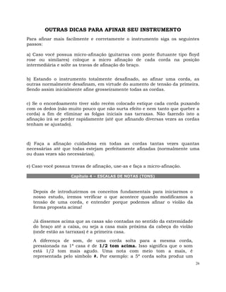 26
OUTRAS DICAS PARA AFINAR SEU INSTRUMENTO
Para afinar mais facilmente e corretamente o instrumento siga os seguintes
passos:
a) Caso você possua micro-afinação (guitarras com ponte flutuante tipo floyd
rose ou similares) coloque a micro afinação de cada corda na posição
intermediária e solte as travas de afinação do braço.
b) Estando o instrumento totalmente desafinado, ao afinar uma corda, as
outras normalmente desafinam, em virtude do aumento de tensão da primeira.
Sendo assim inicialmente afine grosseiramente todas as cordas.
c) Se o encordoamento tiver sido recém colocado estique cada corda puxando
com os dedos (não muito pouco que não surta efeito e nem tanto que quebre a
corda) a fim de eliminar as folgas iniciais nas tarraxas. Não fazendo isto a
afinação irá se perder rapidamente (até que afinando diversas vezes as cordas
tenham se ajustado).
d) Faça a afinação cuidadosa em todas as cordas tantas vezes quantas
necessárias até que todas estejam perfeitamente afinadas (normalmente uma
ou duas vezes são necessárias).
e) Caso você possua travas de afinação, use-as e faça a micro-afinação.
Capítulo 4 – ESCALAS DE NOTAS (TONS)
Depois de introduzirmos os conceitos fundamentais para iniciarmos o
nosso estudo, iremos verificar o que acontece quando modificamos a
tensão de uma corda, e entender porque podemos afinar o violão da
forma proposta acima!
Já dissemos acima que as casas são contadas no sentido da extremidade
do braço até a caixa, ou seja a casa mais próxima da cabeça do violão
(onde estão as tarraxas) é a primeira casa.
A diferença de som, de uma corda solta para a mesma corda,
pressionada na 1ª casa é de 1/2 tom acima. Isso significa que o som
está 1/2 tom mais agudo. Uma nota com meio tom a mais, é
representada pelo símbolo #. Por exemplo: a 5ª corda solta produz um
 